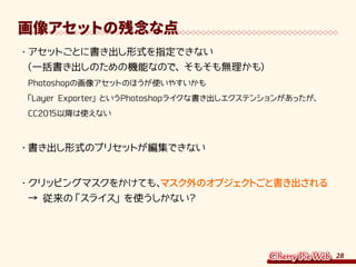 28
画像アセットの残念な点
・	アセットごとに書き出し形式を指定できない
（一括書き出しのための機能なので、そもそも無理かも）
Photoshopの画像アセットのほうが使いやすいかも
「Layer Exporter」というPhotoshopライクな書き出しエクステンションがあったが、
CC2015以降は使えない
・	書き出し形式のプリセットが編集できない
・	クリッピングマスクをかけても、マスク外のオブジェクトごと書き出される
→ 従来の「スライス」を使うしかない？
 