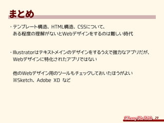 29
まとめ
・	テンプレート構造、HTML構造、CSSについて、
ある程度の理解がないとWebデザインをするのは難しい時代
・	Illustratorはテキストメインのデザインをするうえで強力なアプリだが、
Webデザインに特化されたアプリではない
他のWebデザイン用のツールもチェックしておいたほうがよい
※Sketch、Adobe XD など
 