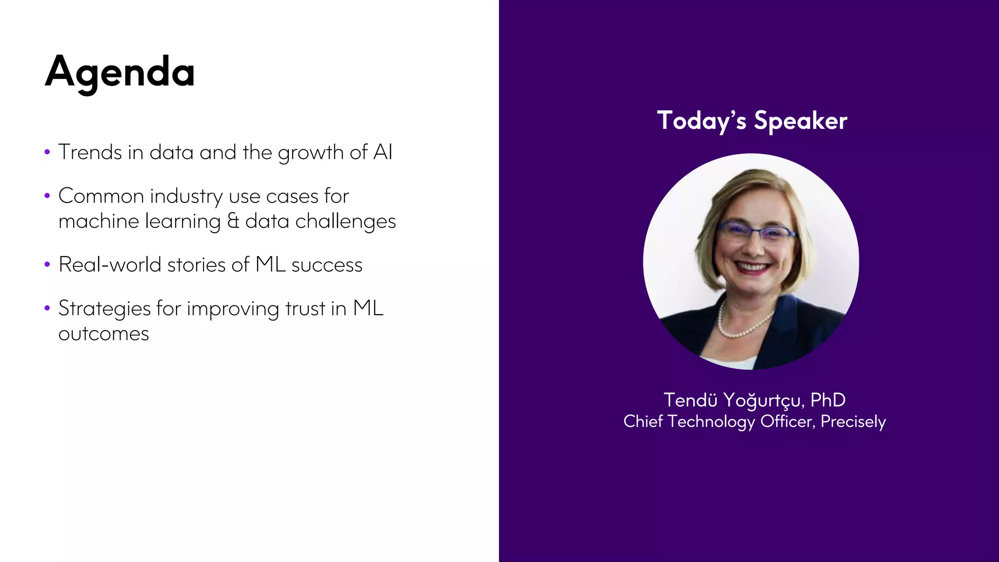 Agenda
• Trends in data and the growth of AI
• Common industry use cases for
machine learning & data challenges
• Real-world stories of ML success
• Strategies for improving trust in ML
outcomes
Today’s Speaker
Tendü Yoğurtçu, PhD
Chief Technology Officer, Precisely
 