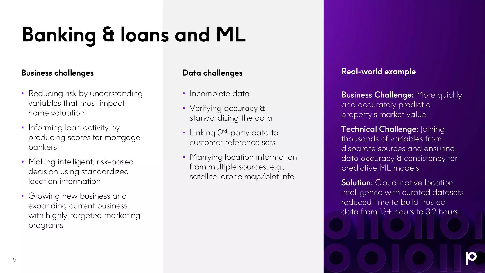 Business Challenge: More quickly
and accurately predict a
property's market value
Technical Challenge: Joining
thousands of variables from
disparate sources and ensuring
data accuracy & consistency for
predictive ML models
Solution: Cloud-native location
intelligence with curated datasets
reduced time to build trusted
data from 13+ hours to 3.2 hours
Real-world example
Banking & loans and ML
9
Business challenges
• Reducing risk by understanding
variables that most impact
home valuation
• Informing loan activity by
producing scores for mortgage
bankers
• Making intelligent, risk-based
decision using standardized
location information
• Growing new business and
expanding current business
with highly-targeted marketing
programs
Data challenges
• Incomplete data
• Verifying accuracy &
standardizing the data
• Linking 3rd-party data to
customer reference sets
• Marrying location information
from multiple sources; e.g.,
satellite, drone map/plot info
 