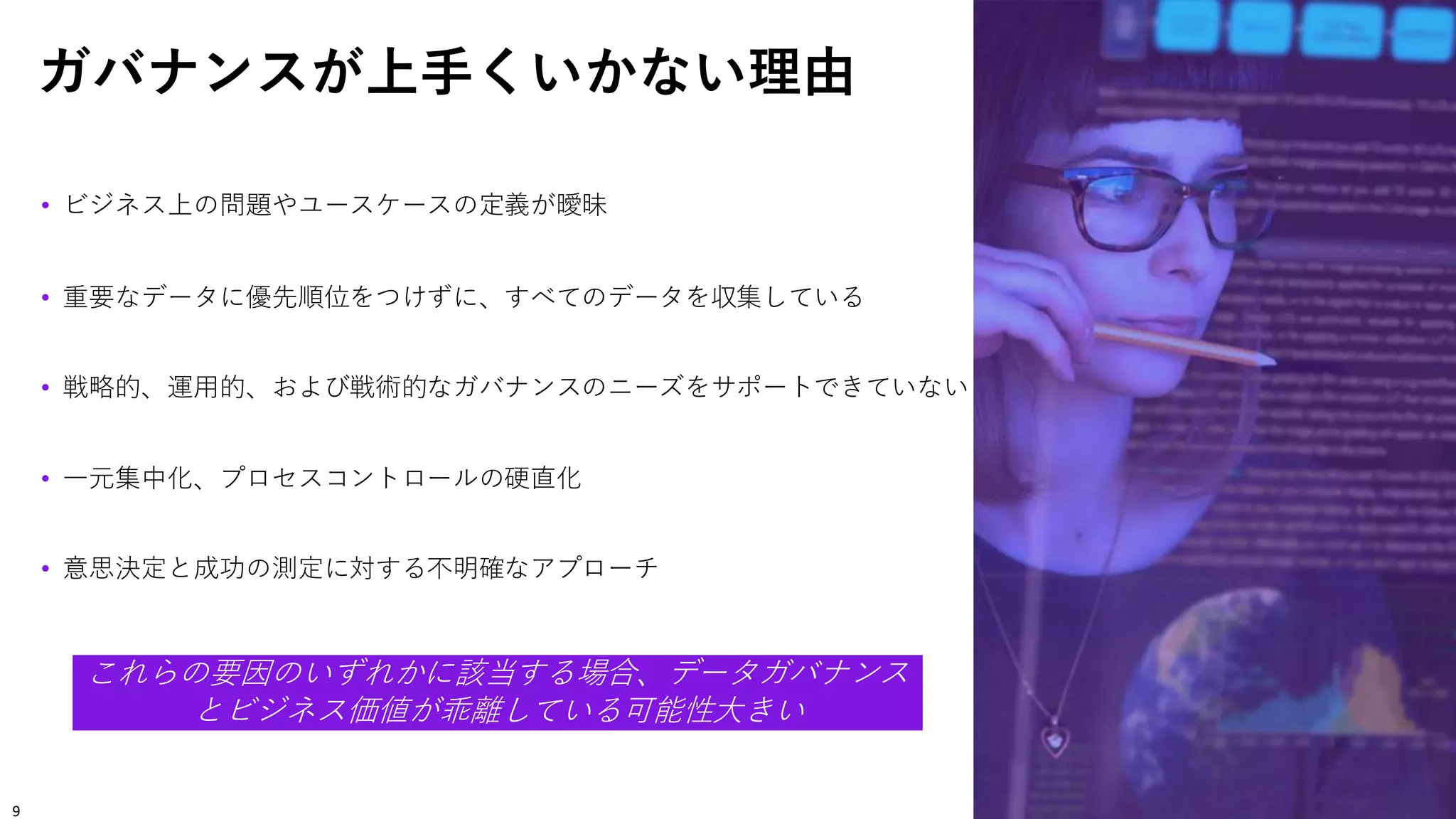 ガバナンスが上手くいかない理由
• ビジネス上の問題やユースケースの定義が曖昧
• 重要なデータに優先順位をつけずに、すべてのデータを収集している
• 戦略的、運用的、および戦術的なガバナンスのニーズをサポートできていない
• 一元集中化、プロセスコントロールの硬直化
• 意思決定と成功の測定に対する不明確なアプローチ
これらの要因のいずれかに該当する場合、データガバナンス
とビジネス価値が乖離している可能性大きい
9
 