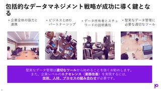 包括的なデータマネジメント戦略が成功に導く鍵とな
る
• 企業全体の協力と
連携
• ビジネスとITの
パートナーシップ
• データ所有者とスチュ
ワードの説明責任
• 堅実なデータ管理に
必要な適切なツール
堅実なデータ管理は適切なツールから始めることを強くお勧めします。
また、企業レベルのエクセレンス（業務改善）を実現するには、
技術、人材、プロセスの組み合わせが必要です。
7
 
