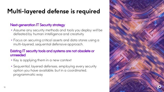 Multi-layered defense is required
10
Next-generation IT Security strategy
• Assume any security methods and tools you deploy will be
defeated by human intelligence and creativity
• Focus on securing critical assets and data stores using a
multi-layered, sequential defensive approach.
Existing IT security tools and systems are not obsolete or
unneeded
• Key is applying them in a new context
• Sequential, layered defenses, employing every security
option you have available, but in a coordinated,
programmatic way
 