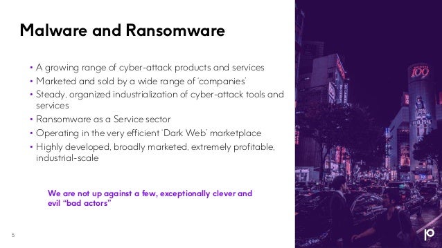 Malware and Ransomware
5
• A growing range of cyber-attack products and services
• Marketed and sold by a wide range of ‘companies’
• Steady, organized industrialization of cyber-attack tools and
services
• Ransomware as a Service sector
• Operating in the very efficient ‘Dark Web’ marketplace
• Highly developed, broadly marketed, extremely profitable,
industrial-scale
We are not up against a few, exceptionally clever and
evil “bad actors”
 
