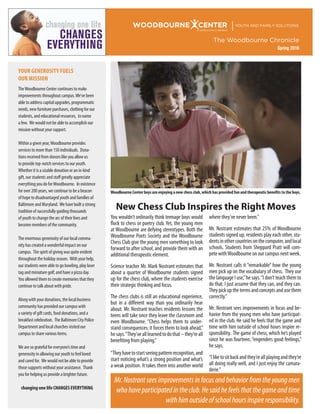 WOODBOURNE CENTER YOUTH AND FAMILY SOLUTIONS
A FAMILY MEMBER
The Woodbourne Chronicle
Spring 2016
You wouldn’t ordinarily think teenage boys would
flock to chess or poetry club. Yet, the young men
at Woodbourne are defying stereotypes. Both the
Woodbourne Poets Society and the Woodbourne
Chess Club give the young men something to look
forward to after school, and provide them with an
additional therapeutic element.
Science teacher Mr. Mark Nostrant estimates that
about a quarter of Woodbourne students signed
up for the chess club, where the students exercise
their strategic thinking and focus.
The chess clubs is still an educational experience,
but in a different way than you ordinarily hear
about. Mr. Nostrant teaches residents lessons the
teens will take once they leave the classroom and
even Woodbourne. “Chess helps them to under-
stand consequences; it forces them to look ahead,”
hesays.“They’vealllearnedtodothat–they’reall
benefiting from playing.”
“Theyhavetostartseeingpatternrecognition,and
start noticing what’s a strong position and what’s
a weak position. It takes them into another world
where they’ve never been.”
Mr. Nostrant estimates that 25% of Woodbourne
students signed up; residents play each other, stu-
dentsinothercountriesonthecomputer,andlocal
schools. Students from Sheppard Pratt will com-
pete withWoodbourne on our campus next week.
Mr. Nostrant calls it “remarkable” how the young
men pick up on the vocabulary of chess. They use
the language I use,”he says.“I don’t teach them to
do that. I just assume that they can, and they can.
Theypickupthetermsandconceptsandusethem
correctly.”
Mr. Nostrant sees improvements in focus and be-
havior from the young men who have participat-
ed in the club. He said he feels that the game and
time with him outside of school hours inspire re-
sponsibility. The game of chess, which he’s played
since he was fourteen,“engenders good feelings,”
he says.
“Iliketositbackandthey’reallplayingandthey’re
all doing really well, and I just enjoy the camara-
derie.”
YOUR GENEROSITY FUELS
OUR MISSION
TheWoodbourne Center continues to make
improvements throughout campus.We’ve been
able to address capital upgrades, programmatic
needs, new furniture purchases, clothing for our
students, and educational resources, to name
a few. We would not be able to accomplish our
mission without your support.
Within a given year,Woodbourne provides
services to more than 150 individuals. Dona-
tions received from donors like you allow us
to provide top-notch services to our youth.
Whether it is a sizable donation or an in-kind
gift, our students and staff greatly appreciate
everything you do forWoodbourne. In existence
for over 200 years, we continue to be a beacon
of hope to disadvantaged youth and families of
Baltimore and Maryland. We have built a strong
tradition of successfully guiding thousands
of youth to change the arc of their lives and
become members of the community.
The enormous generosity of our local commu-
nity has created a wonderful impact on our
campus. The spirit of giving was quite evident
throughout the holiday season. With your help,
our students were able to go bowling, play laser
tag and miniature golf, and have a pizza day.
You allowed them to create memories that they
continue to talk about with pride.
Along with your donations, the local business
community has provided our campus with
a variety of gift cards, food donations, and a
breakfast celebration. The Baltimore City Police
Department and local churches visited our
campus to share various items.
We are so grateful for everyone’s time and
generosity in allowing our youth to feel loved
and cared for. We would not be able to provide
those supports without your assistance. Thank
you for helping us provide a brighter future.
changing one life CHANGES EVERYTHING
changing one life
CHANGES
EVERYTHING
Woodbourne Center boys are enjoying a new chess club, which has provided fun and therapeutic benefits to the boys.
Mr.Nostrantseesimprovementsinfocusandbehaviorfromtheyoungmen
whohaveparticipatedintheclub.Hesaidhefeelsthatthegameandtime
withhimoutsideofschoolhoursinspireresponsibility.
New Chess Club Inspires the Right Moves
 