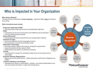 Who is Impacted in Your Organization
© MorganFranklin Consulting, LLC. All Rights Reserved.
Who will be affected?
The New Revenue Standard is broad sweeping – significant effects not just limited to
Accounting
Other functional areas include:
Corporate Leadership & BOD
• Ensuring proper project governance and stakeholder alignment
FP&A
• Forecasting revenue and commissions and fulfillment cost amortization
• Communicating guidance/outlook
Human Resources
• Evaluating performance measurement and compensation methods
Contracts & Legal
• Examining standard contract language/provisions
• Ensuring proper contract documentation exists
Information Technology
• Ensuring systems support new revenue recognition requirements
• Supporting additional data capture efforts
• Implementing new systems as deemed necessary
Pricing
• Ensuring there is support for standalone sales prices at the proper level of
deliverable
Customer Delivery Organizations
• Measuring contract performance – determining when performance obligations are
fulfilled
Investors Relations and Analysts
• Messaging the effects so stockholders, analysts, and external stakeholders have
the most useful information to make informed decisions
 