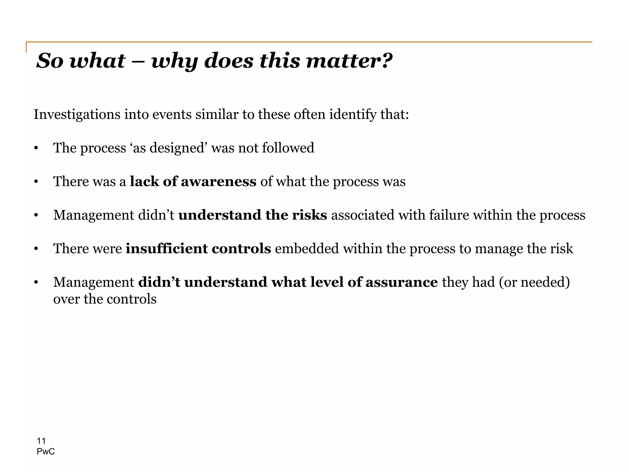 PwC
So what – why does this matter?
11
Investigations into events similar to these often identify that:
• The process ‘as designed’ was not followed
• There was a lack of awareness of what the process was
• Management didn’t understand the risks associated with failure within the process
• There were insufficient controls embedded within the process to manage the risk
• Management didn’t understand what level of assurance they had (or needed)
over the controls
 