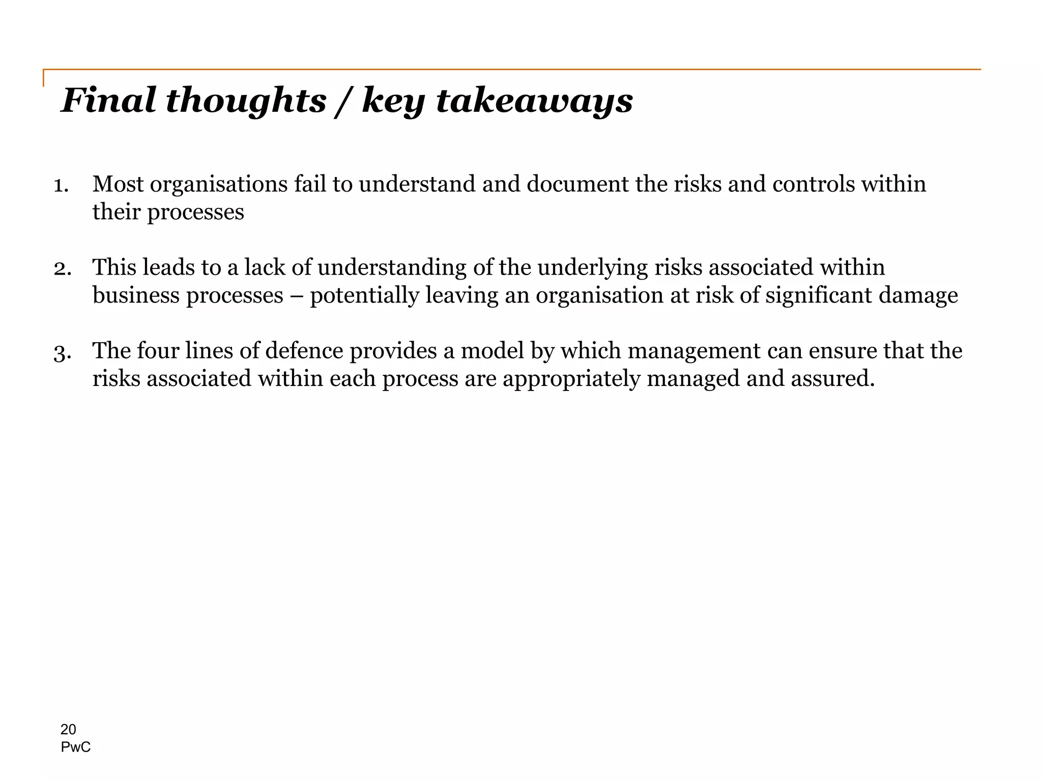 PwC
Final thoughts / key takeaways
20
1. Most organisations fail to understand and document the risks and controls within
their processes
2. This leads to a lack of understanding of the underlying risks associated within
business processes – potentially leaving an organisation at risk of significant damage
3. The four lines of defence provides a model by which management can ensure that the
risks associated within each process are appropriately managed and assured.
 