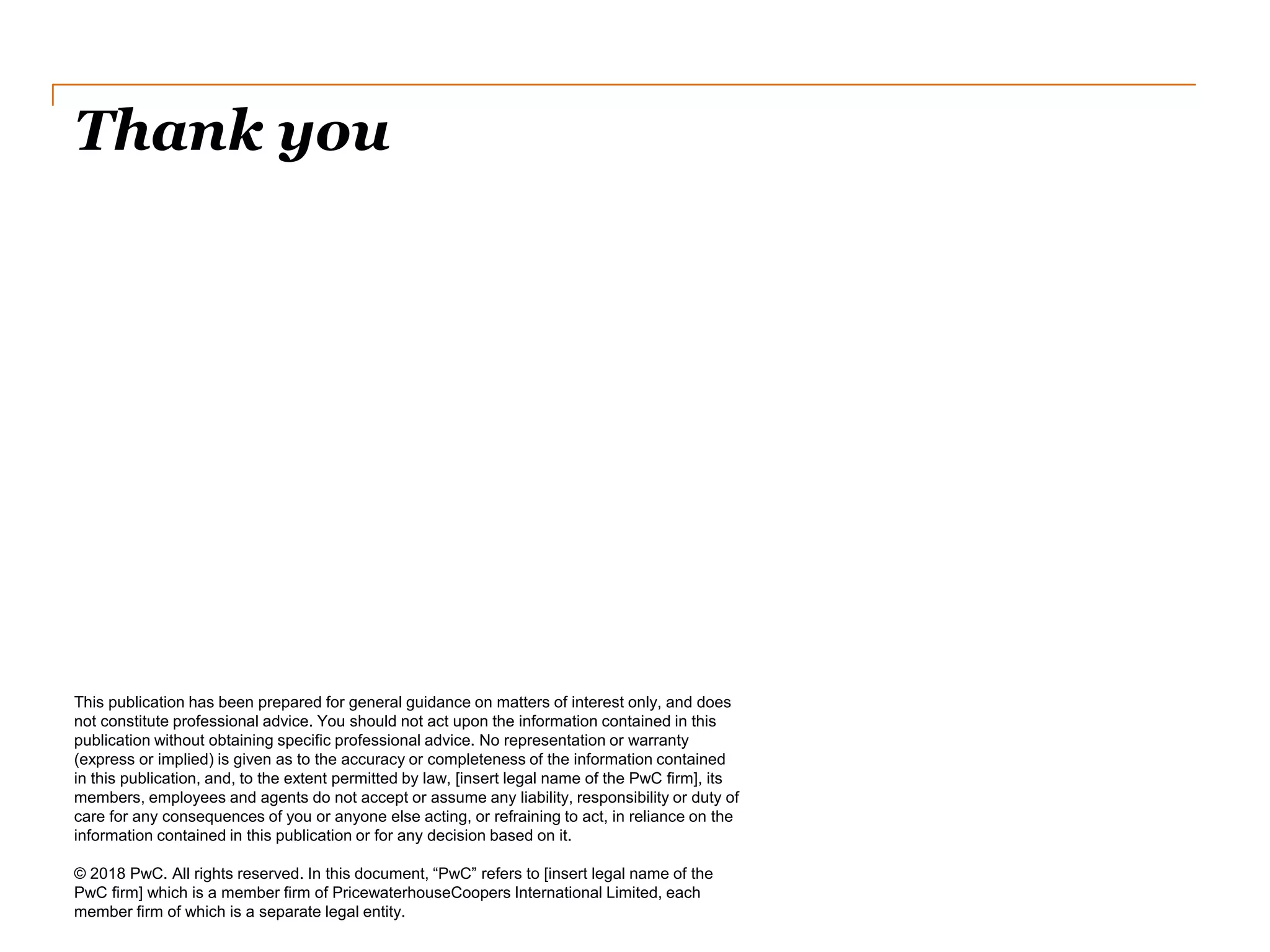 Thank you
This publication has been prepared for general guidance on matters of interest only, and does
not constitute professional advice. You should not act upon the information contained in this
publication without obtaining specific professional advice. No representation or warranty
(express or implied) is given as to the accuracy or completeness of the information contained
in this publication, and, to the extent permitted by law, [insert legal name of the PwC firm], its
members, employees and agents do not accept or assume any liability, responsibility or duty of
care for any consequences of you or anyone else acting, or refraining to act, in reliance on the
information contained in this publication or for any decision based on it.
© 2018 PwC. All rights reserved. In this document, “PwC” refers to [insert legal name of the
PwC firm] which is a member firm of PricewaterhouseCoopers International Limited, each
member firm of which is a separate legal entity.
 