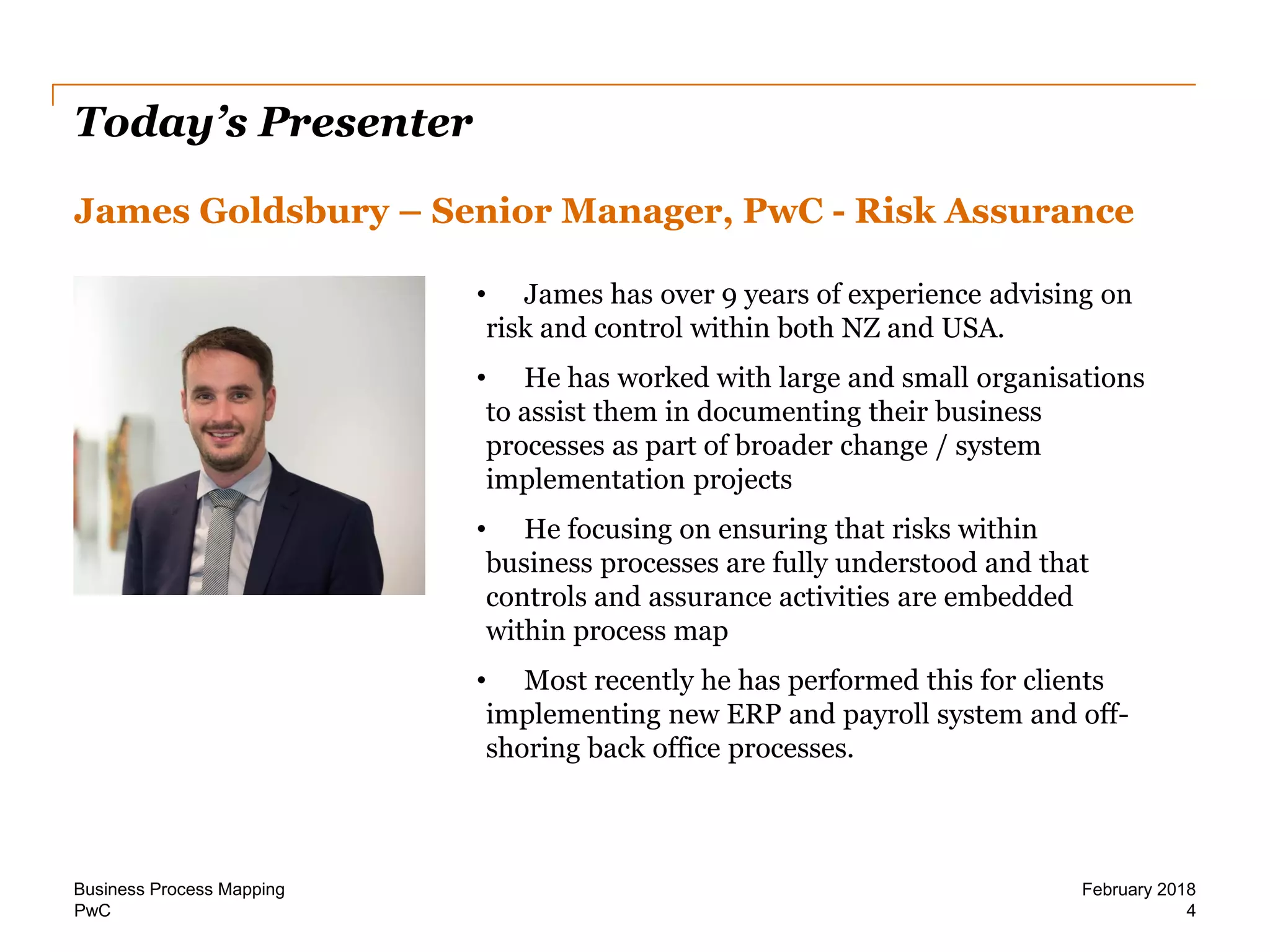 PwC
Today’s Presenter
James Goldsbury – Senior Manager, PwC - Risk Assurance
4
February 2018Business Process Mapping
• James has over 9 years of experience advising on
risk and control within both NZ and USA.
• He has worked with large and small organisations
to assist them in documenting their business
processes as part of broader change / system
implementation projects
• He focusing on ensuring that risks within
business processes are fully understood and that
controls and assurance activities are embedded
within process map
• Most recently he has performed this for clients
implementing new ERP and payroll system and off-
shoring back office processes.
 