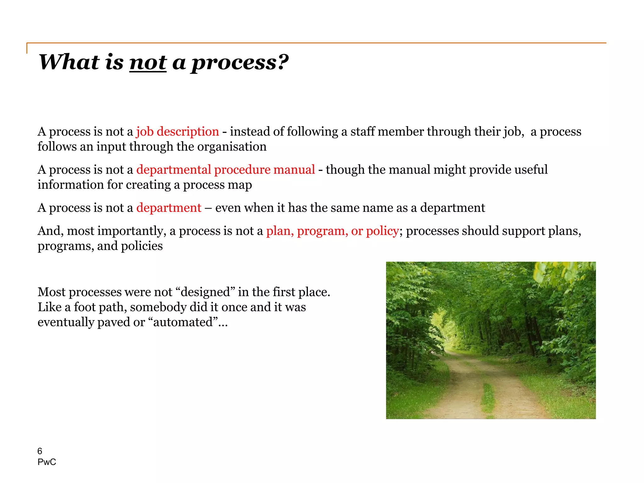 PwC
What is not a process?
A process is not a job description - instead of following a staff member through their job, a process
follows an input through the organisation
A process is not a departmental procedure manual - though the manual might provide useful
information for creating a process map
A process is not a department – even when it has the same name as a department
And, most importantly, a process is not a plan, program, or policy; processes should support plans,
programs, and policies
Most processes were not “designed” in the first place.
Like a foot path, somebody did it once and it was
eventually paved or “automated”…
6
 