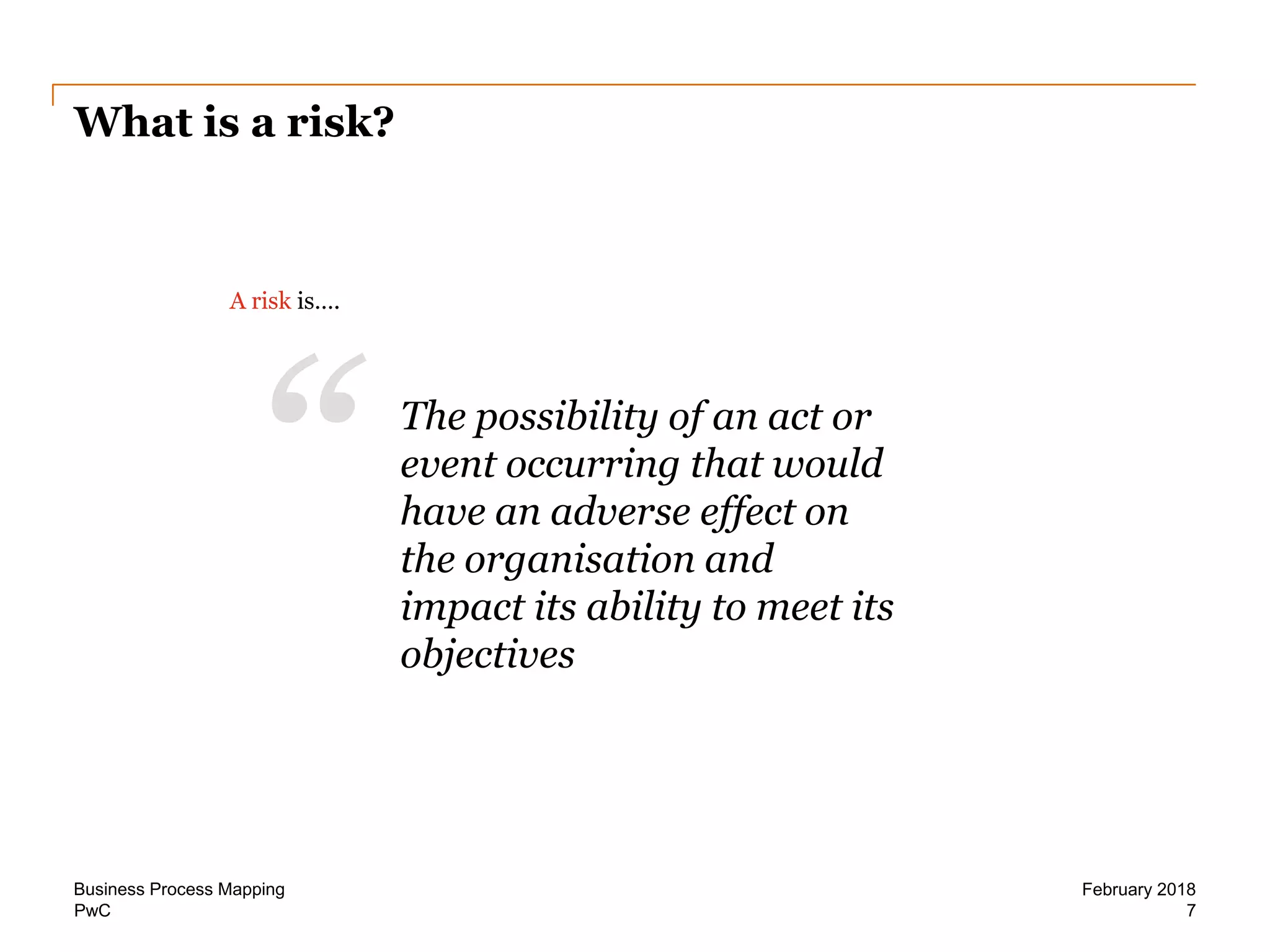 PwC 7
February 2018Business Process Mapping
What is a risk?
A risk is….
“ The possibility of an act or
event occurring that would
have an adverse effect on
the organisation and
impact its ability to meet its
objectives
 