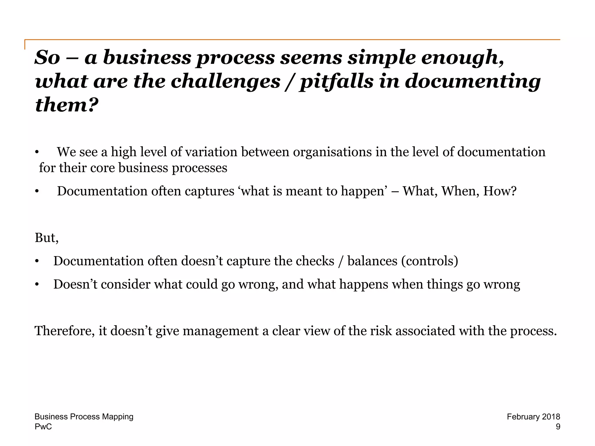 PwC
So – a business process seems simple enough,
what are the challenges / pitfalls in documenting
them?
9
February 2018Business Process Mapping
• We see a high level of variation between organisations in the level of documentation
for their core business processes
• Documentation often captures ‘what is meant to happen’ – What, When, How?
But,
• Documentation often doesn’t capture the checks / balances (controls)
• Doesn’t consider what could go wrong, and what happens when things go wrong
Therefore, it doesn’t give management a clear view of the risk associated with the process.
 
