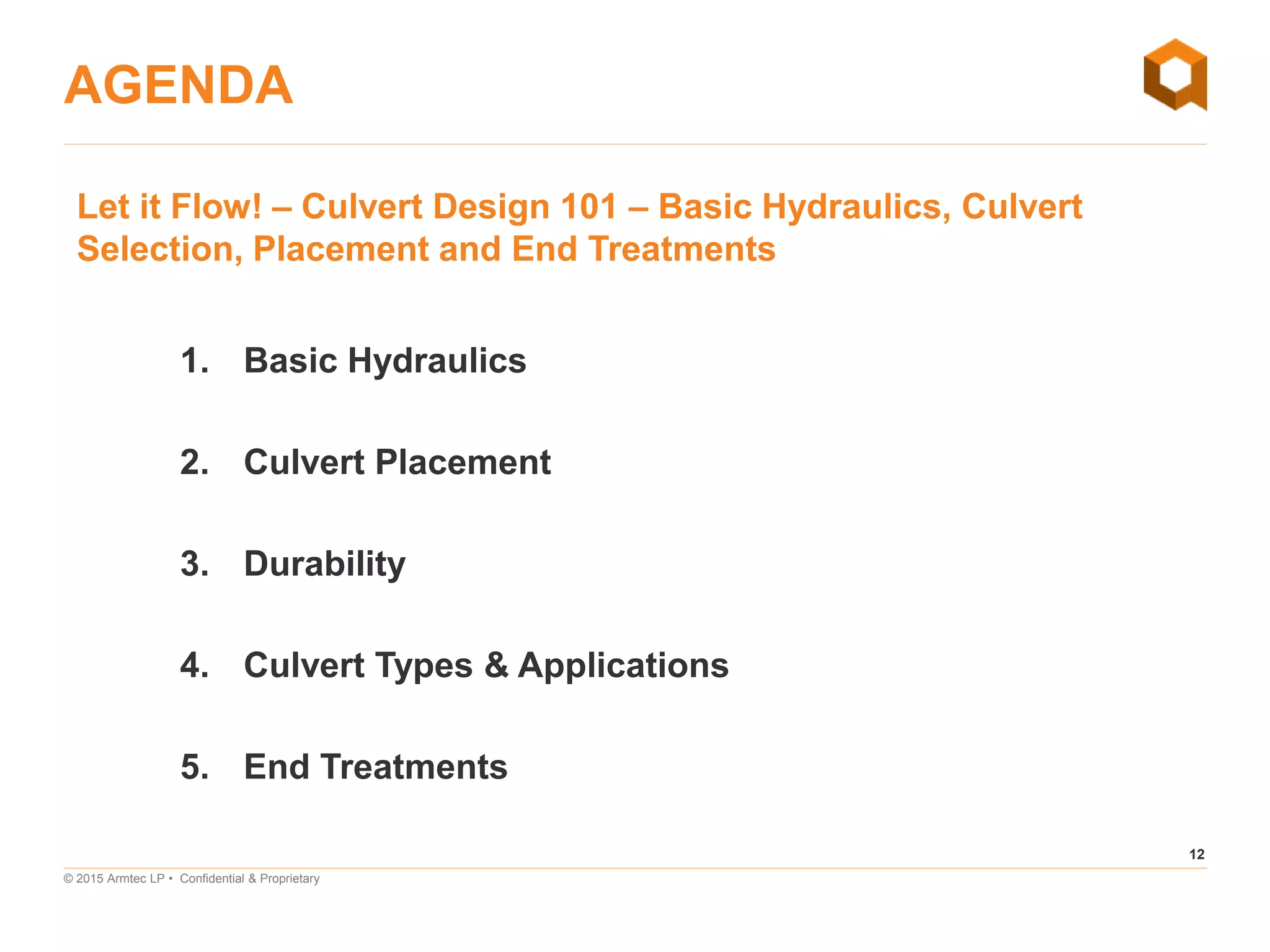 12
© 2015 Armtec LP • Confidential & Proprietary
AGENDA
Let it Flow! – Culvert Design 101 – Basic Hydraulics, Culvert
Selection, Placement and End Treatments
1. Basic Hydraulics
2. Culvert Placement
3. Durability
4. Culvert Types & Applications
5. End Treatments
 
