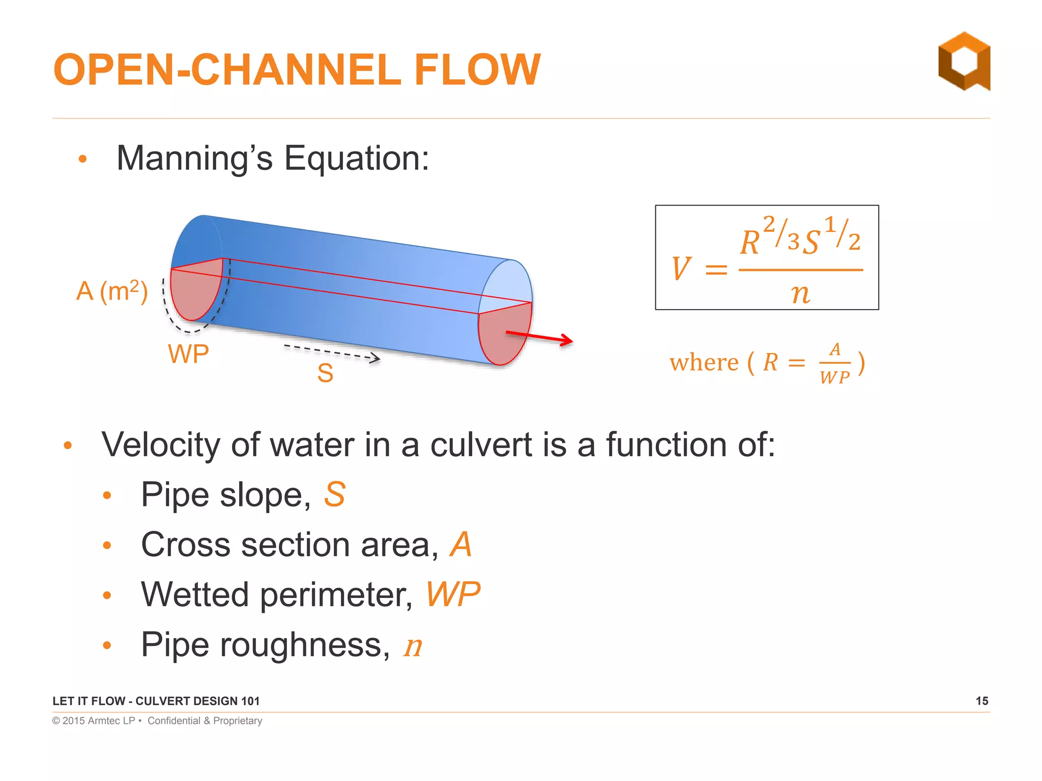 15
© 2015 Armtec LP • Confidential & Proprietary
OPEN-CHANNEL FLOW
• Velocity of water in a culvert is a function of:
• Pipe slope, S
• Cross section area, A
• Wetted perimeter, WP
• Pipe roughness, n
LET IT FLOW - CULVERT DESIGN 101
𝑉 =
𝑅
2
3 𝑆
1
2
𝑛
• Manning’s Equation:
A (m2)
S
WP where ( 𝑅 =
𝐴
𝑊𝑃
)
 