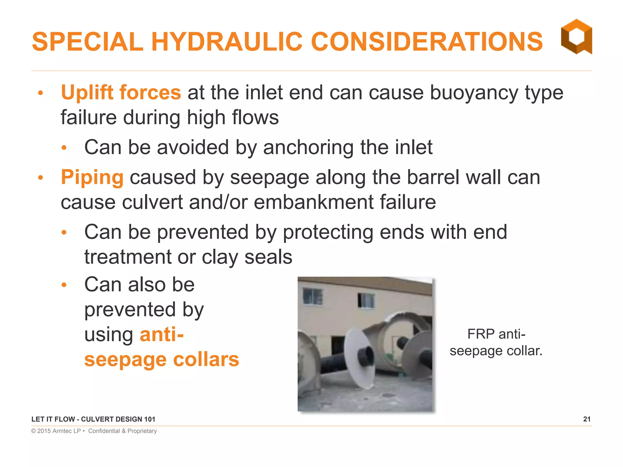 21
© 2015 Armtec LP • Confidential & Proprietary
SPECIAL HYDRAULIC CONSIDERATIONS
LET IT FLOW - CULVERT DESIGN 101
• Uplift forces at the inlet end can cause buoyancy type
failure during high flows
• Can be avoided by anchoring the inlet
• Piping caused by seepage along the barrel wall can
cause culvert and/or embankment failure
• Can be prevented by protecting ends with end
treatment or clay seals
• Can also be
prevented by
using anti-
seepage collars
FRP anti-
seepage collar.
 