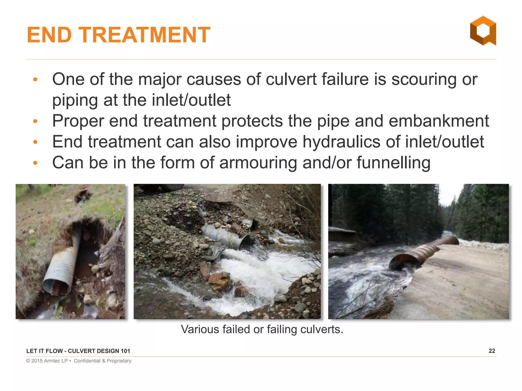 22
© 2015 Armtec LP • Confidential & Proprietary
END TREATMENT
• One of the major causes of culvert failure is scouring or
piping at the inlet/outlet
• Proper end treatment protects the pipe and embankment
• End treatment can also improve hydraulics of inlet/outlet
• Can be in the form of armouring and/or funnelling
Various failed or failing culverts.
LET IT FLOW - CULVERT DESIGN 101
 
