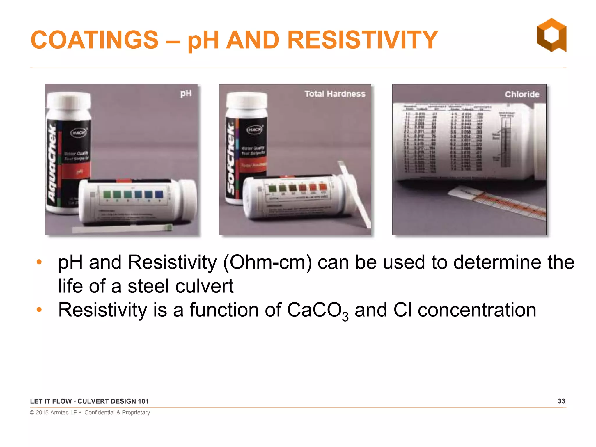 33
© 2015 Armtec LP • Confidential & Proprietary
COATINGS – pH AND RESISTIVITY
LET IT FLOW - CULVERT DESIGN 101
• pH and Resistivity (Ohm-cm) can be used to determine the
life of a steel culvert
• Resistivity is a function of CaCO3 and Cl concentration
 