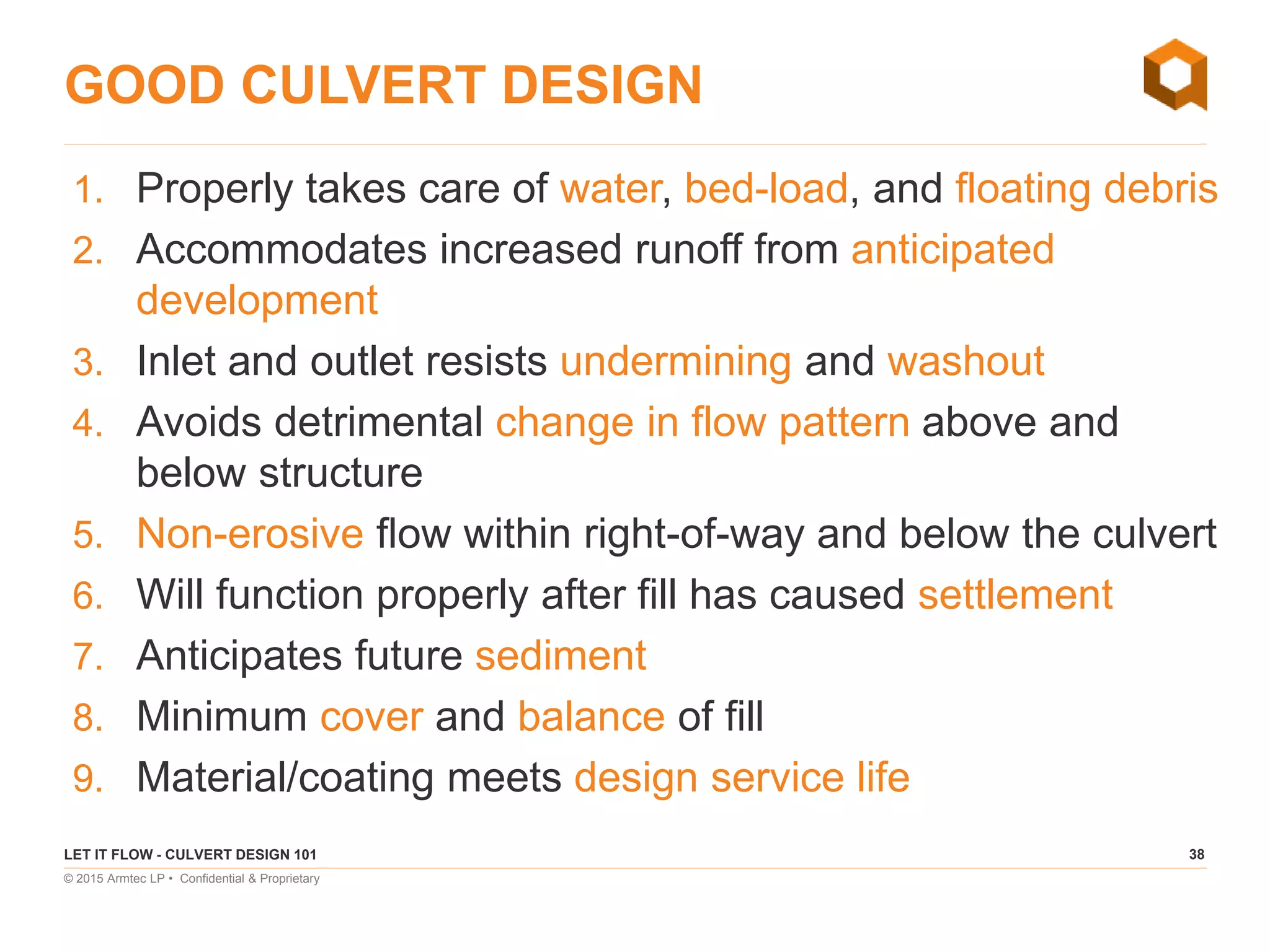 38
© 2015 Armtec LP • Confidential & Proprietary
GOOD CULVERT DESIGN
1. Properly takes care of water, bed-load, and floating debris
2. Accommodates increased runoff from anticipated
development
3. Inlet and outlet resists undermining and washout
4. Avoids detrimental change in flow pattern above and
below structure
5. Non-erosive flow within right-of-way and below the culvert
6. Will function properly after fill has caused settlement
7. Anticipates future sediment
8. Minimum cover and balance of fill
9. Material/coating meets design service life
LET IT FLOW - CULVERT DESIGN 101
 