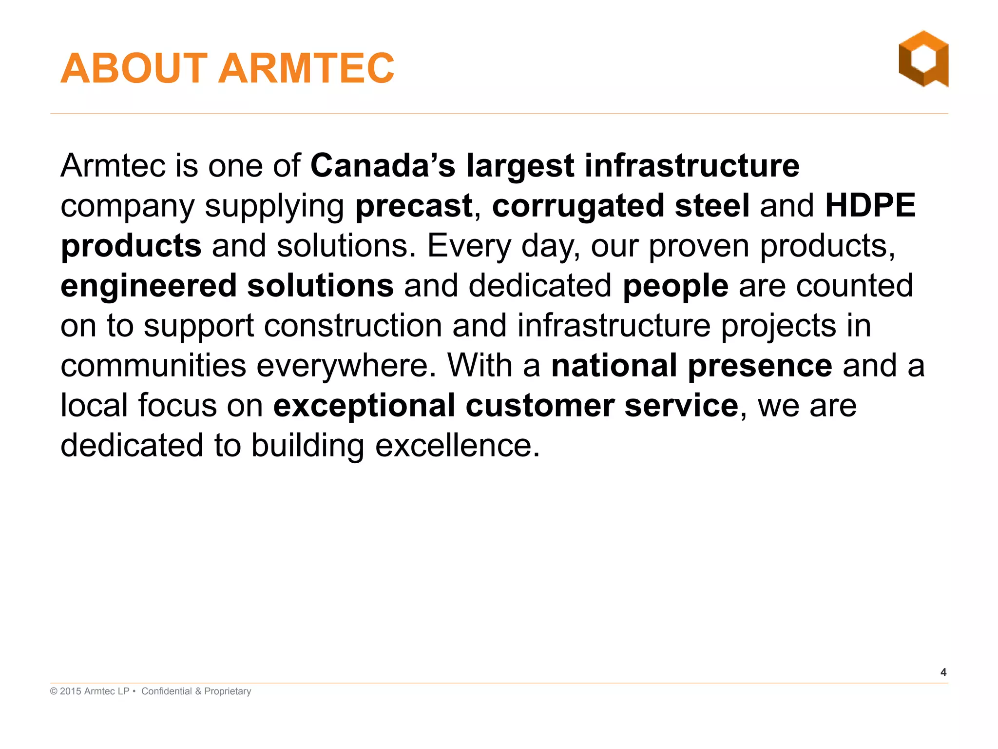 4
© 2015 Armtec LP • Confidential & Proprietary
Armtec is one of Canada’s largest infrastructure
company supplying precast, corrugated steel and HDPE
products and solutions. Every day, our proven products,
engineered solutions and dedicated people are counted
on to support construction and infrastructure projects in
communities everywhere. With a national presence and a
local focus on exceptional customer service, we are
dedicated to building excellence.
ABOUT ARMTEC
 