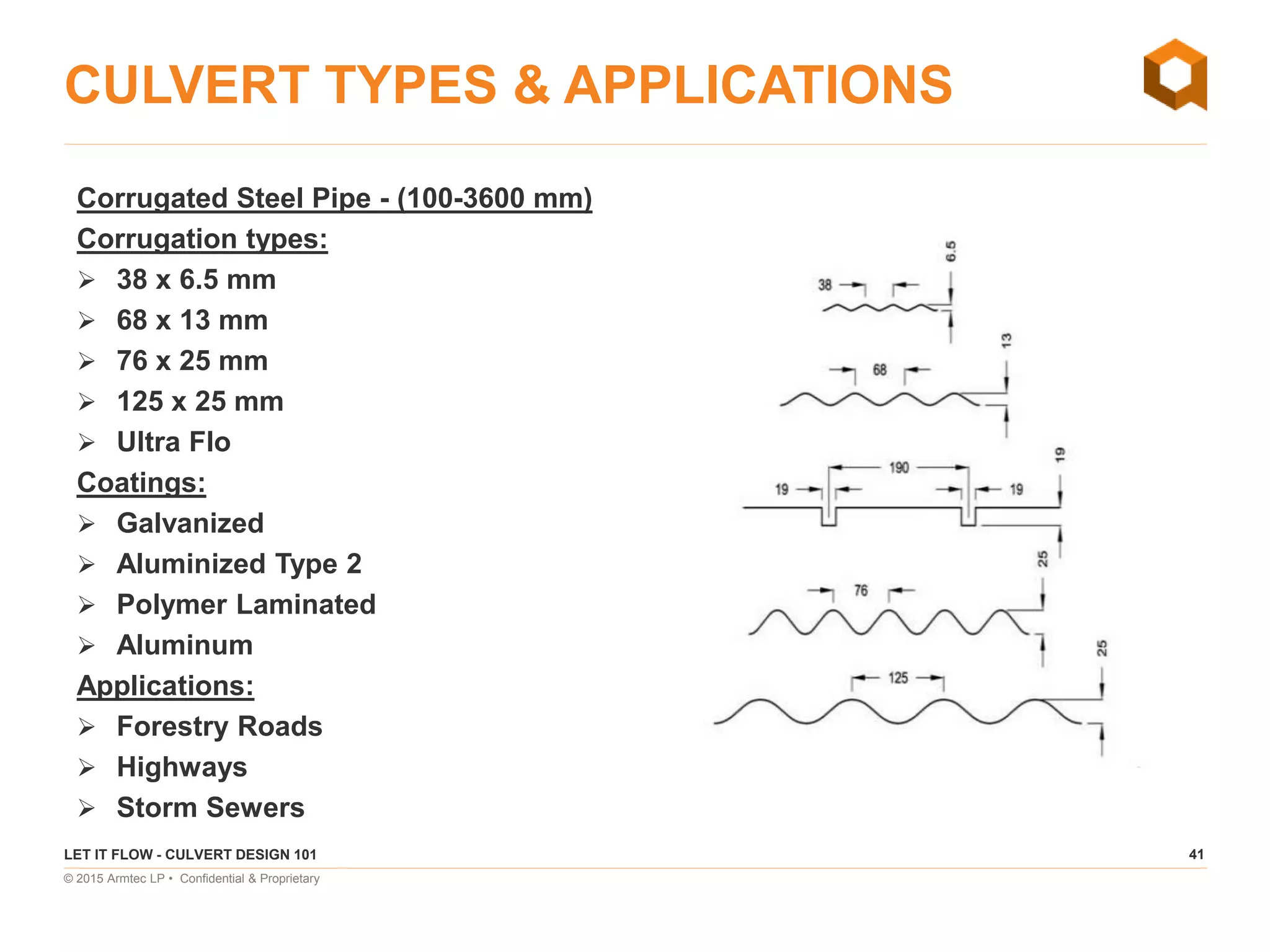 41
© 2015 Armtec LP • Confidential & Proprietary
CULVERT TYPES & APPLICATIONS
Corrugated Steel Pipe - (100-3600 mm)
Corrugation types:
 38 x 6.5 mm
 68 x 13 mm
 76 x 25 mm
 125 x 25 mm
 Ultra Flo
Coatings:
 Galvanized
 Aluminized Type 2
 Polymer Laminated
 Aluminum
Applications:
 Forestry Roads
 Highways
 Storm Sewers
LET IT FLOW - CULVERT DESIGN 101
 