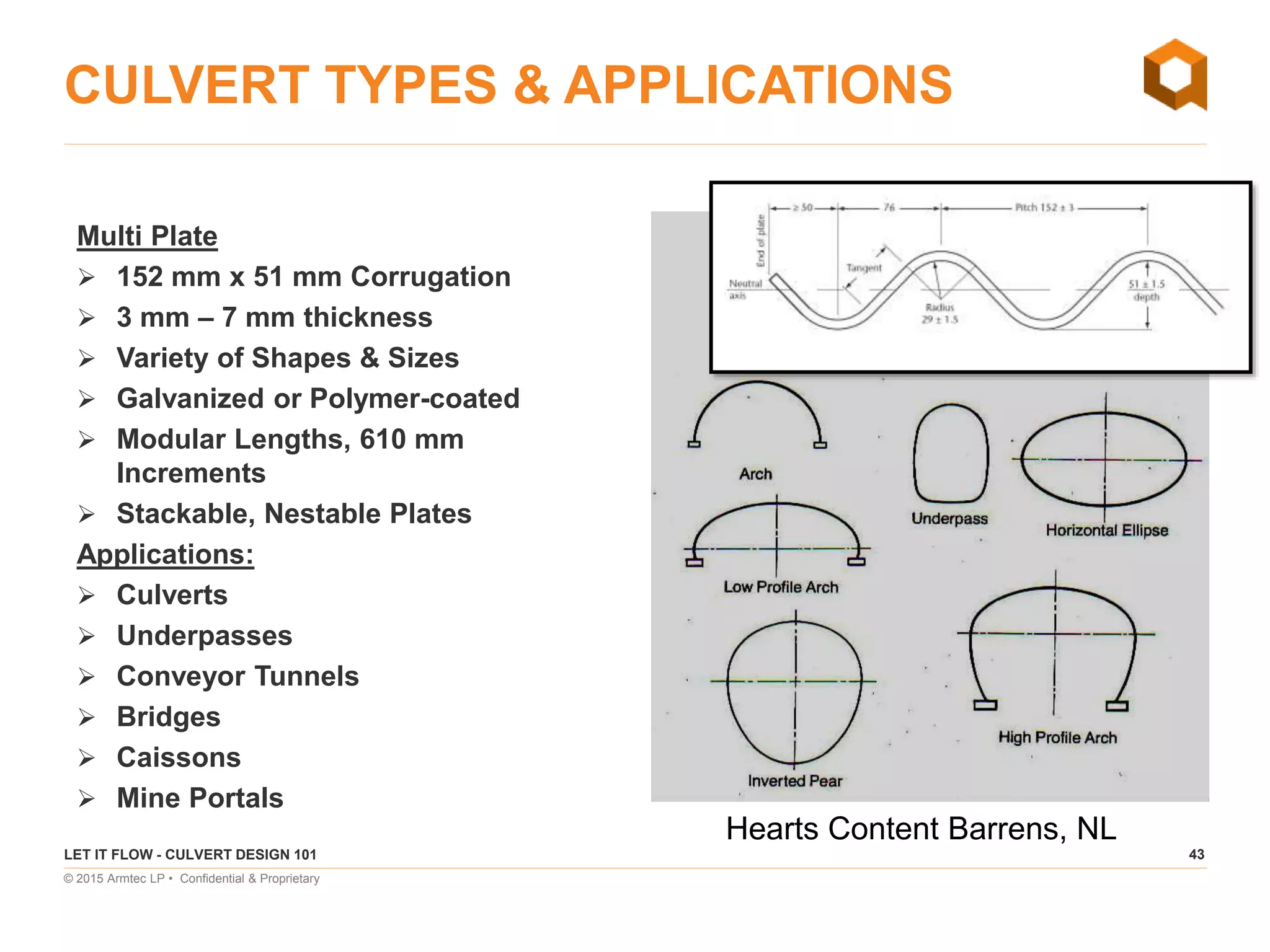 43
© 2015 Armtec LP • Confidential & Proprietary
CULVERT TYPES & APPLICATIONS
Multi Plate
 152 mm x 51 mm Corrugation
 3 mm – 7 mm thickness
 Variety of Shapes & Sizes
 Galvanized or Polymer-coated
 Modular Lengths, 610 mm
Increments
 Stackable, Nestable Plates
Applications:
 Culverts
 Underpasses
 Conveyor Tunnels
 Bridges
 Caissons
 Mine Portals
LET IT FLOW - CULVERT DESIGN 101
Hearts Content Barrens, NL
 