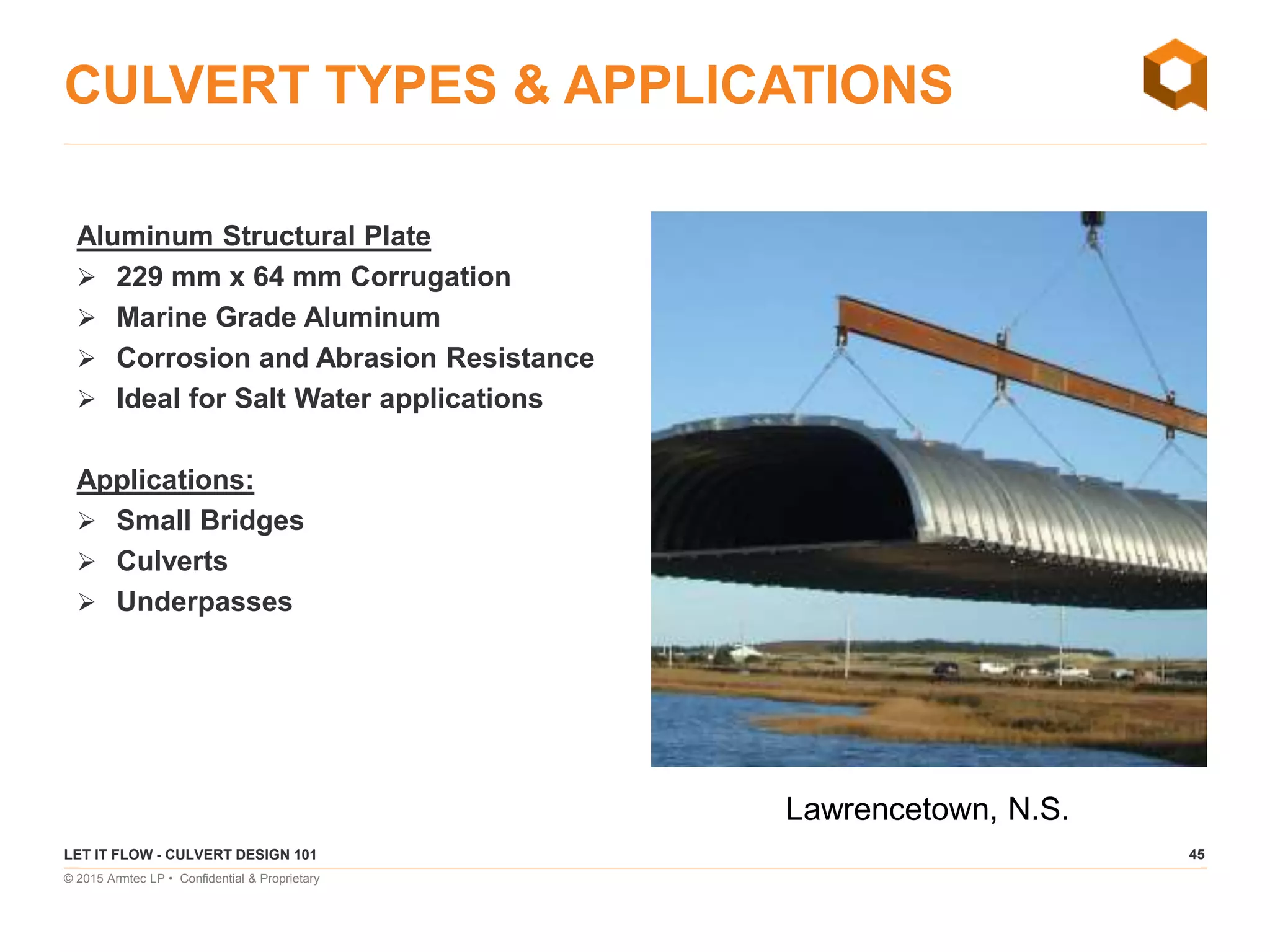 45
© 2015 Armtec LP • Confidential & Proprietary
CULVERT TYPES & APPLICATIONS
Aluminum Structural Plate
 229 mm x 64 mm Corrugation
 Marine Grade Aluminum
 Corrosion and Abrasion Resistance
 Ideal for Salt Water applications
Applications:
 Small Bridges
 Culverts
 Underpasses
LET IT FLOW - CULVERT DESIGN 101
Lawrencetown, N.S.
 