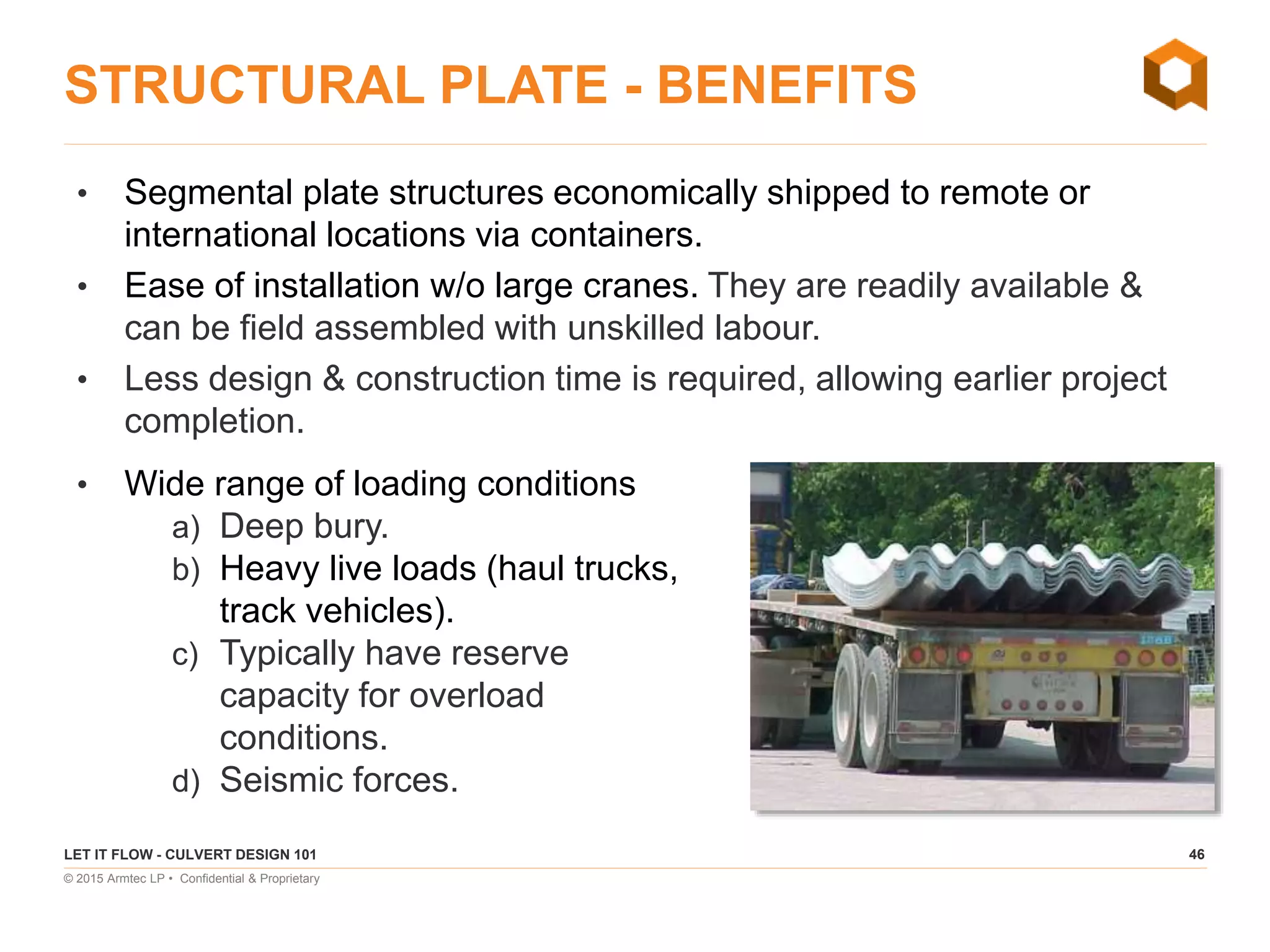 46
© 2015 Armtec LP • Confidential & Proprietary
STRUCTURAL PLATE - BENEFITS
• Segmental plate structures economically shipped to remote or
international locations via containers.
• Ease of installation w/o large cranes. They are readily available &
can be field assembled with unskilled labour.
• Less design & construction time is required, allowing earlier project
completion.
LET IT FLOW - CULVERT DESIGN 101
• Wide range of loading conditions
a) Deep bury.
b) Heavy live loads (haul trucks,
track vehicles).
c) Typically have reserve
capacity for overload
conditions.
d) Seismic forces.
 