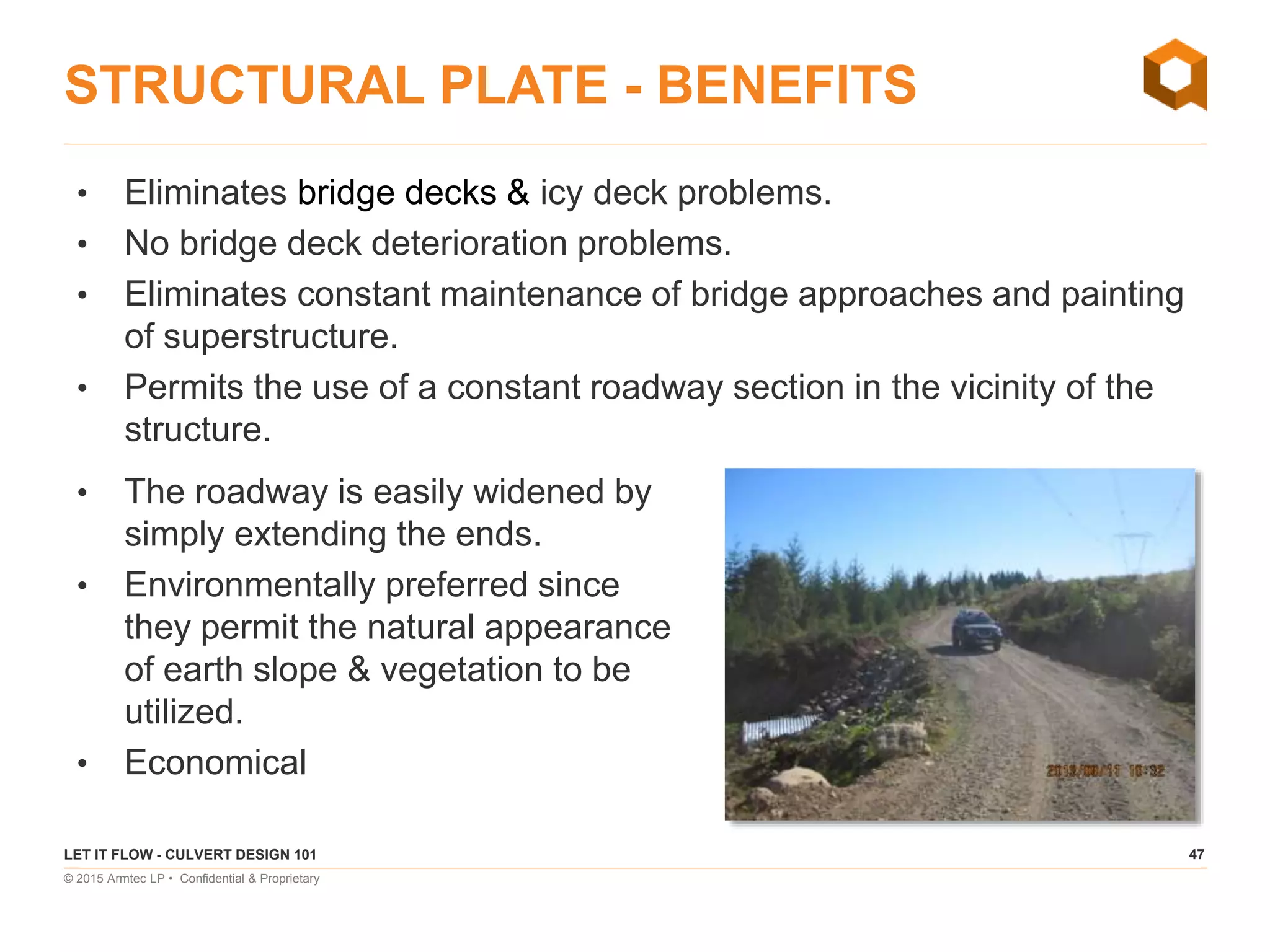 47
© 2015 Armtec LP • Confidential & Proprietary
STRUCTURAL PLATE - BENEFITS
• Eliminates bridge decks & icy deck problems.
• No bridge deck deterioration problems.
• Eliminates constant maintenance of bridge approaches and painting
of superstructure.
• Permits the use of a constant roadway section in the vicinity of the
structure.
LET IT FLOW - CULVERT DESIGN 101
• The roadway is easily widened by
simply extending the ends.
• Environmentally preferred since
they permit the natural appearance
of earth slope & vegetation to be
utilized.
• Economical
 