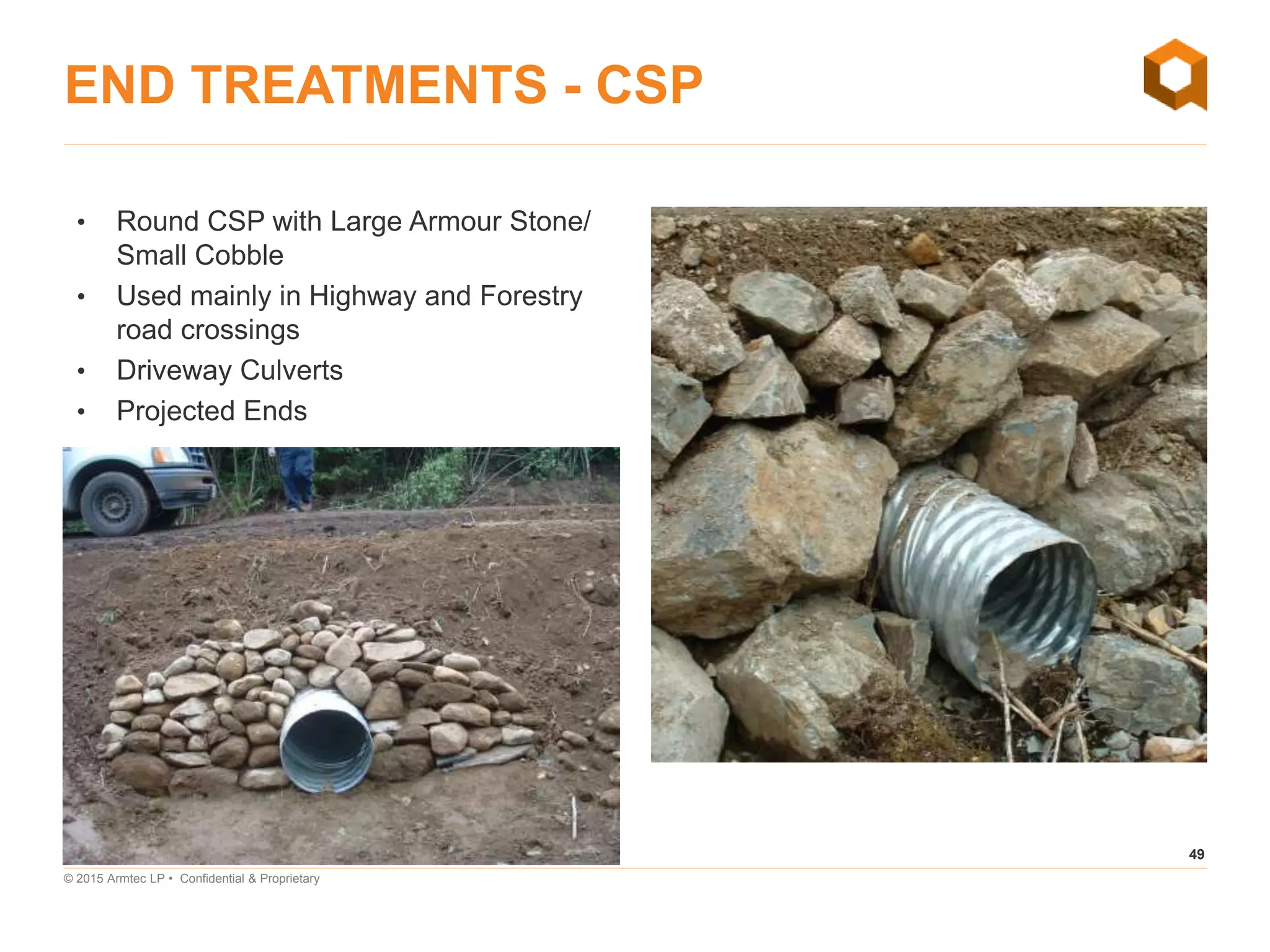 49
© 2015 Armtec LP • Confidential & Proprietary
END TREATMENTS - CSP
• Round CSP with Large Armour Stone/
Small Cobble
• Used mainly in Highway and Forestry
road crossings
• Driveway Culverts
• Projected Ends
LET IT FLOW—CULVERT DESIGN 101
 