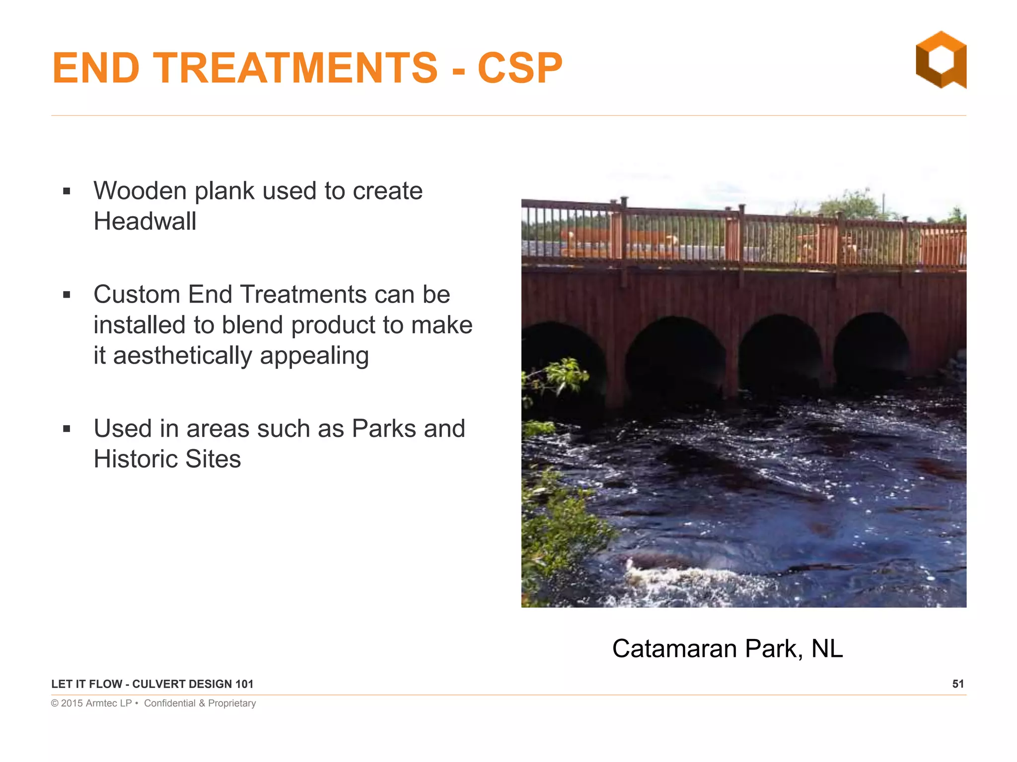 51
© 2015 Armtec LP • Confidential & Proprietary
END TREATMENTS - CSP
 Wooden plank used to create
Headwall
 Custom End Treatments can be
installed to blend product to make
it aesthetically appealing
 Used in areas such as Parks and
Historic Sites
LET IT FLOW - CULVERT DESIGN 101
Catamaran Park, NL
 