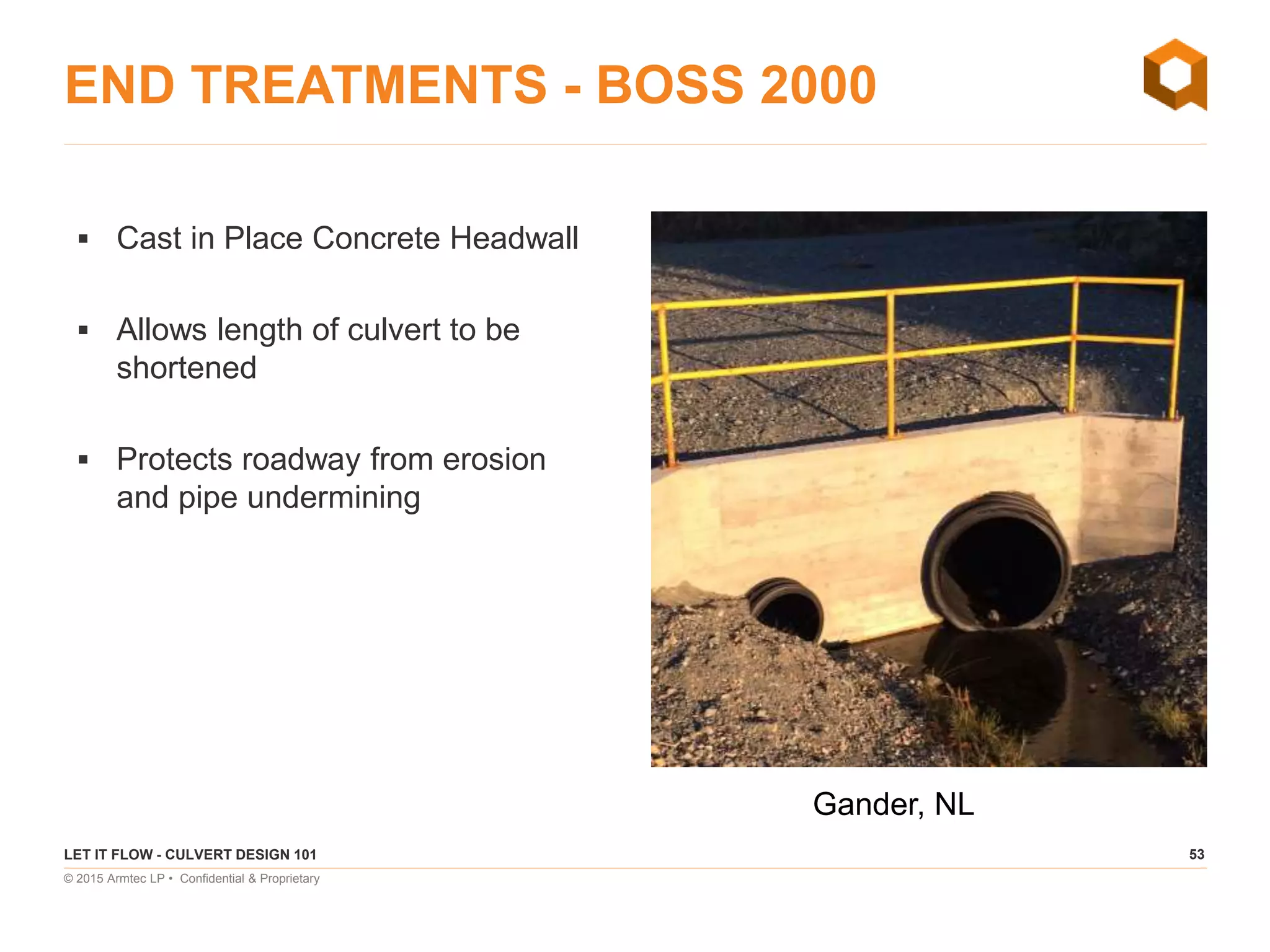 53
© 2015 Armtec LP • Confidential & Proprietary
END TREATMENTS - BOSS 2000
 Cast in Place Concrete Headwall
 Allows length of culvert to be
shortened
 Protects roadway from erosion
and pipe undermining
LET IT FLOW - CULVERT DESIGN 101
Gander, NL
 