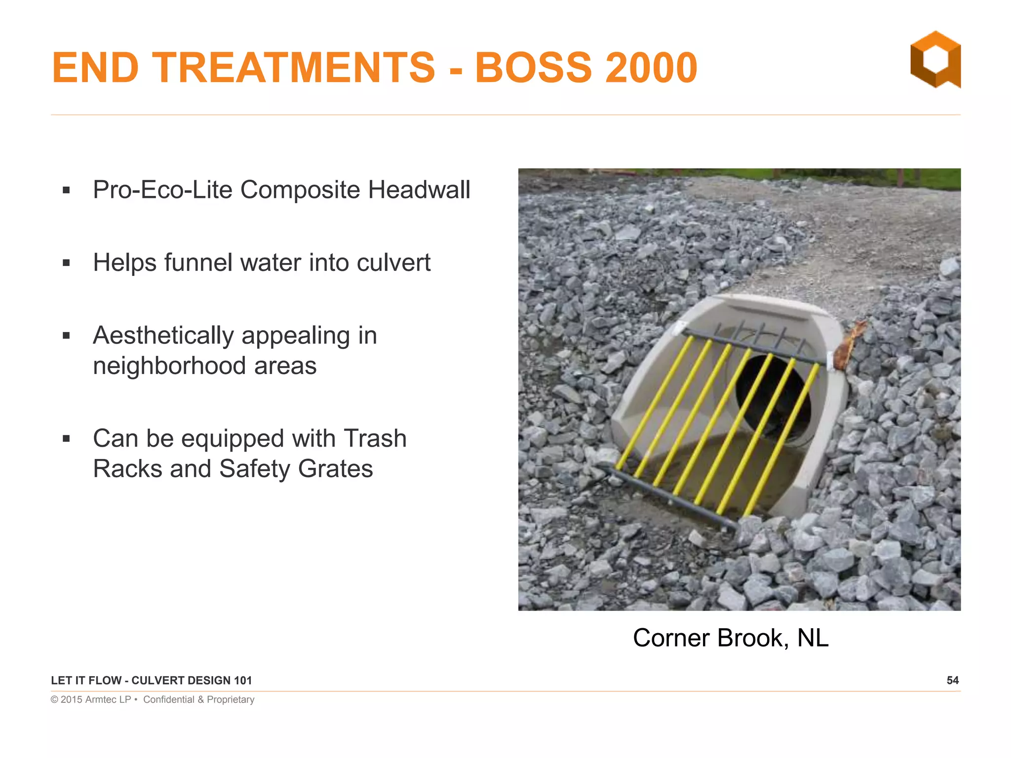 54
© 2015 Armtec LP • Confidential & Proprietary
END TREATMENTS - BOSS 2000
 Pro-Eco-Lite Composite Headwall
 Helps funnel water into culvert
 Aesthetically appealing in
neighborhood areas
 Can be equipped with Trash
Racks and Safety Grates
LET IT FLOW - CULVERT DESIGN 101
Corner Brook, NL
 