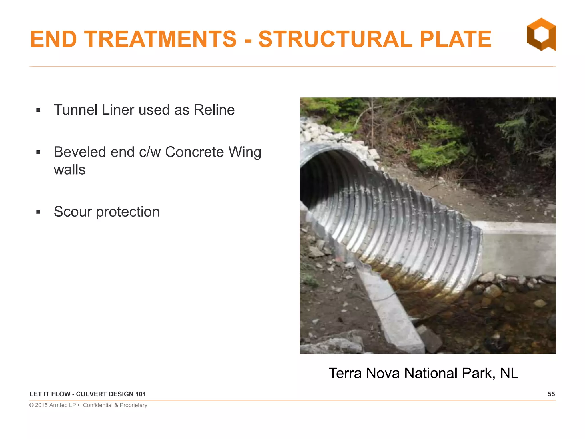 55
© 2015 Armtec LP • Confidential & Proprietary
END TREATMENTS - STRUCTURAL PLATE
 Tunnel Liner used as Reline
 Beveled end c/w Concrete Wing
walls
 Scour protection
LET IT FLOW - CULVERT DESIGN 101
Terra Nova National Park, NL
 