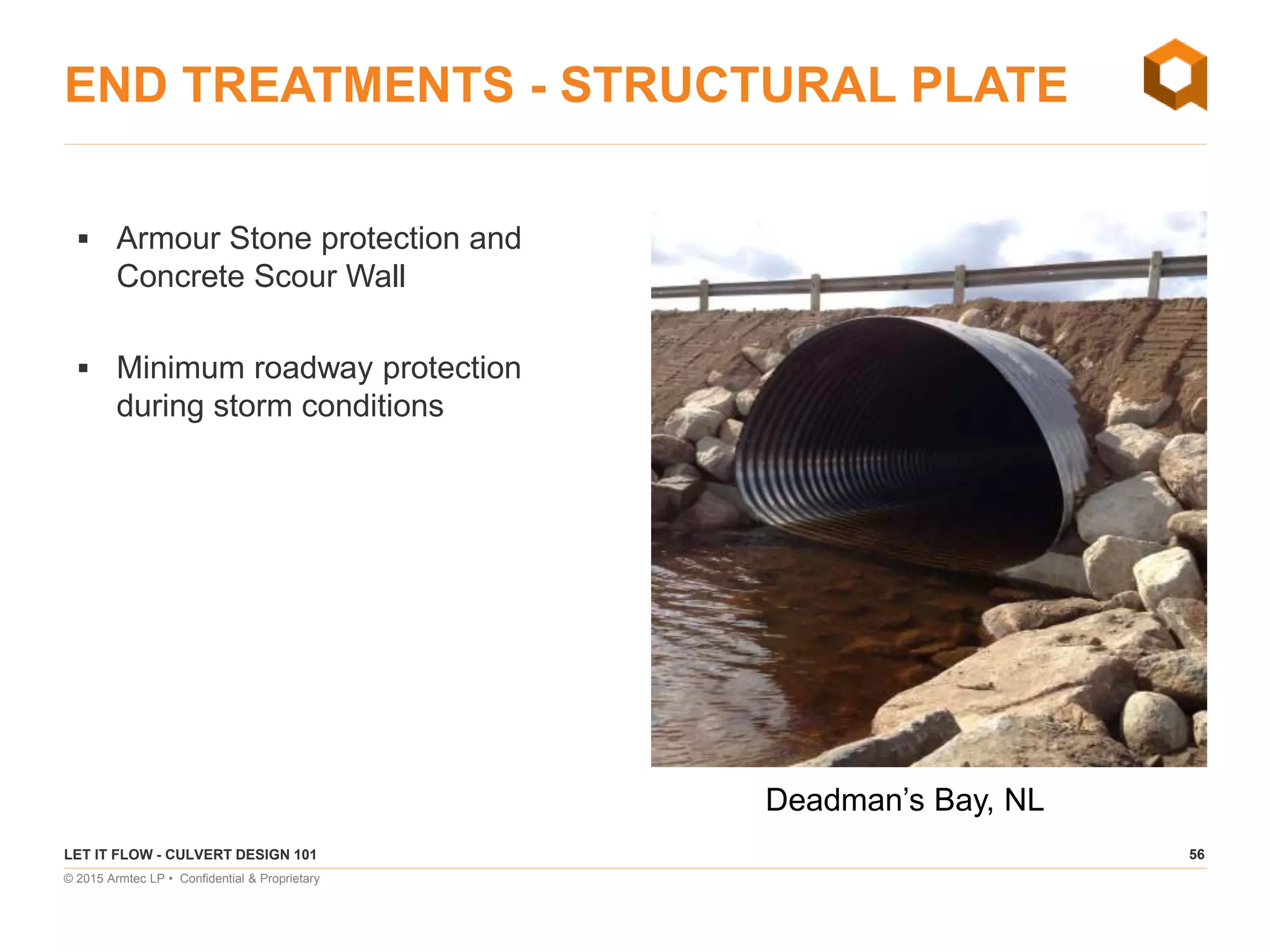 56
© 2015 Armtec LP • Confidential & Proprietary
END TREATMENTS - STRUCTURAL PLATE
 Armour Stone protection and
Concrete Scour Wall
 Minimum roadway protection
during storm conditions
LET IT FLOW - CULVERT DESIGN 101
Deadman’s Bay, NL
 