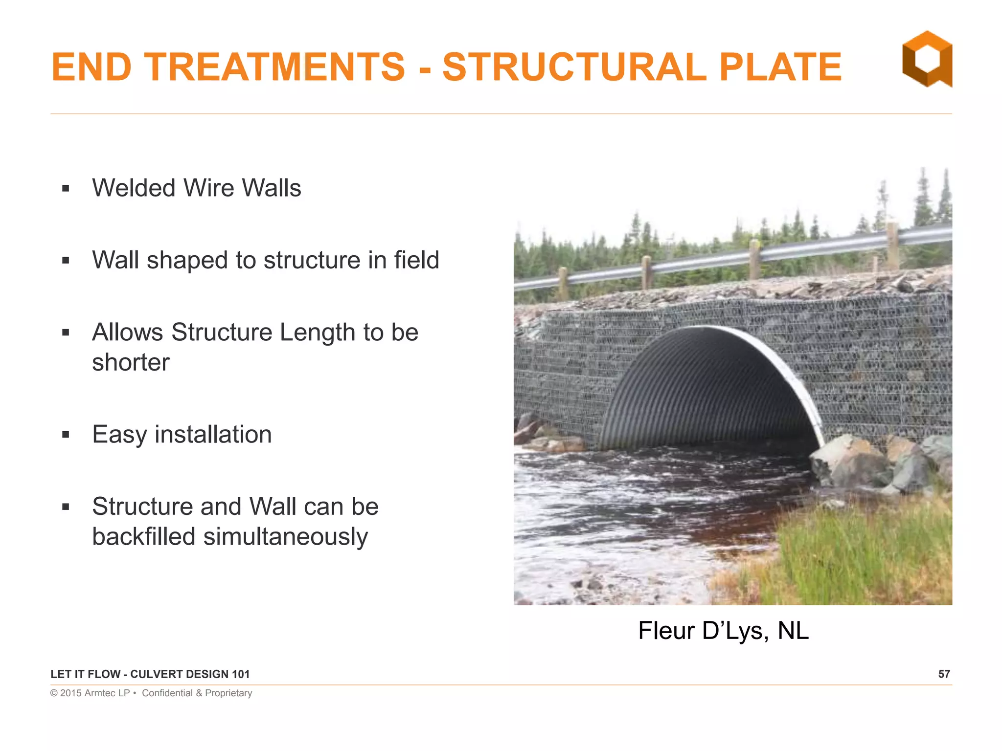 57
© 2015 Armtec LP • Confidential & Proprietary
END TREATMENTS - STRUCTURAL PLATE
 Welded Wire Walls
 Wall shaped to structure in field
 Allows Structure Length to be
shorter
 Easy installation
 Structure and Wall can be
backfilled simultaneously
LET IT FLOW - CULVERT DESIGN 101
Fleur D’Lys, NL
 