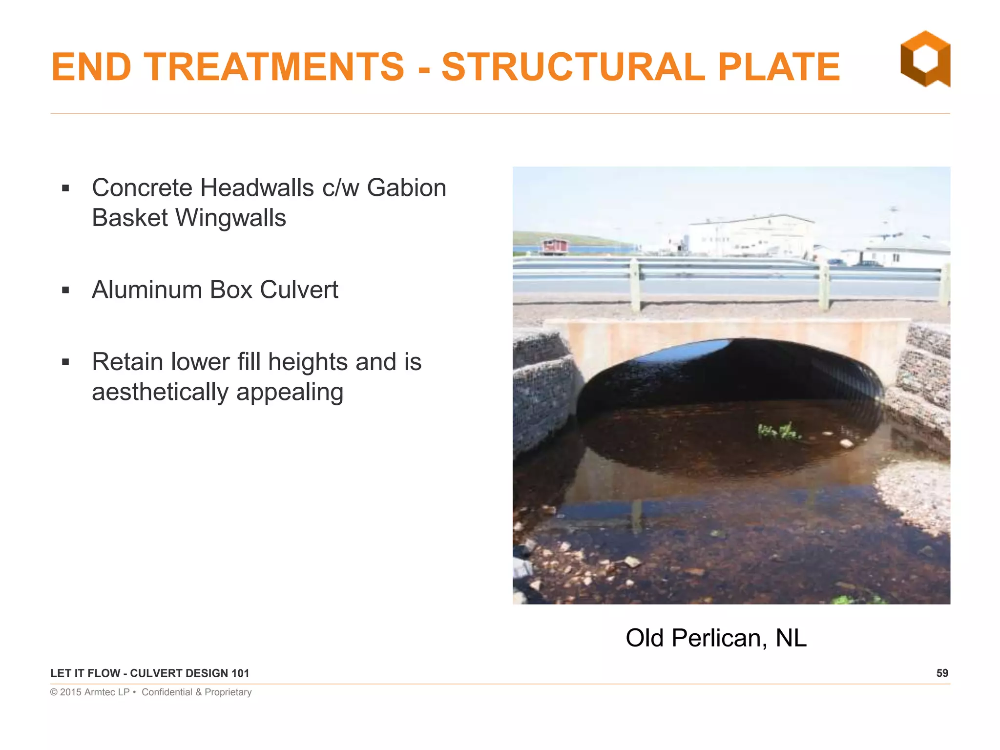 59
© 2015 Armtec LP • Confidential & Proprietary
END TREATMENTS - STRUCTURAL PLATE
 Concrete Headwalls c/w Gabion
Basket Wingwalls
 Aluminum Box Culvert
 Retain lower fill heights and is
aesthetically appealing
LET IT FLOW - CULVERT DESIGN 101
Old Perlican, NL
 