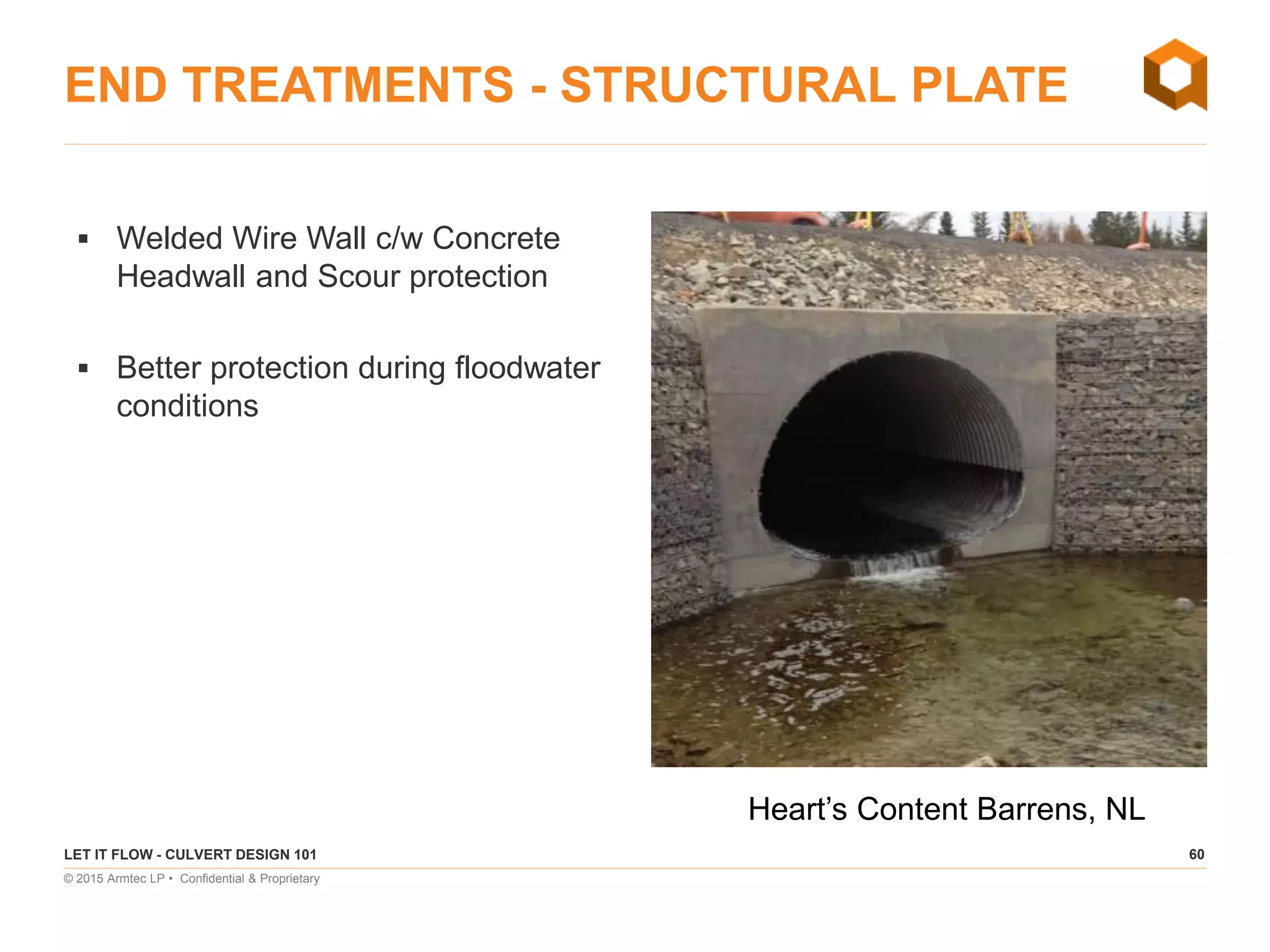 60
© 2015 Armtec LP • Confidential & Proprietary
END TREATMENTS - STRUCTURAL PLATE
 Welded Wire Wall c/w Concrete
Headwall and Scour protection
 Better protection during floodwater
conditions
LET IT FLOW - CULVERT DESIGN 101
Heart’s Content Barrens, NL
 
