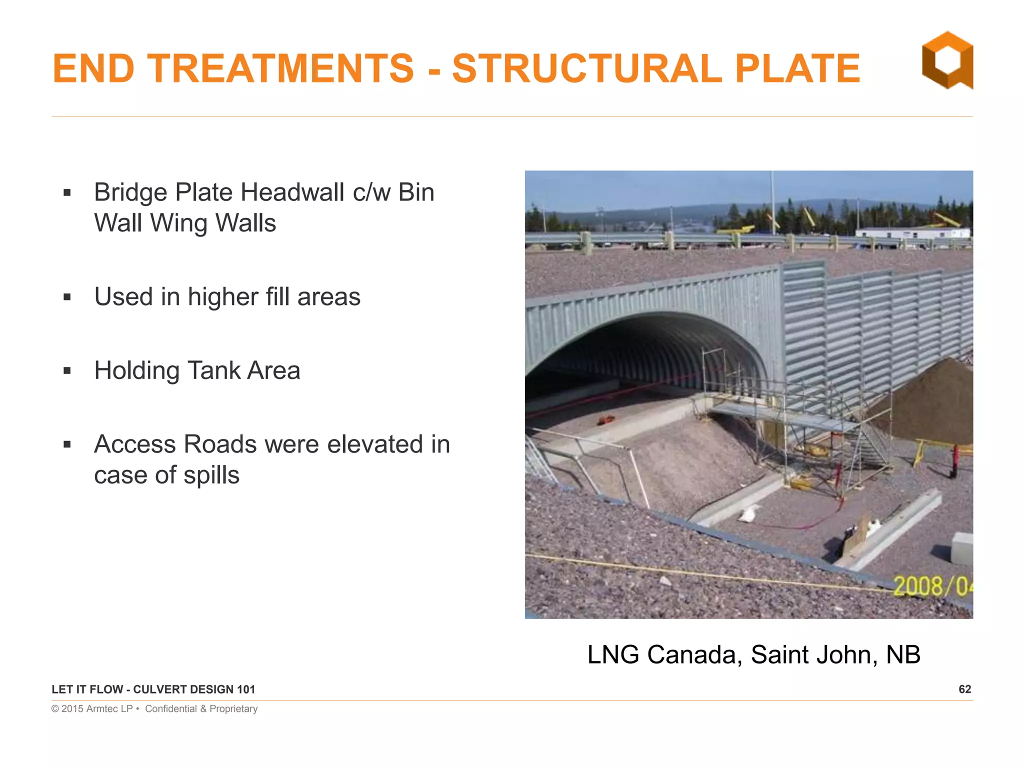 62
© 2015 Armtec LP • Confidential & Proprietary
END TREATMENTS - STRUCTURAL PLATE
 Bridge Plate Headwall c/w Bin
Wall Wing Walls
 Used in higher fill areas
 Holding Tank Area
 Access Roads were elevated in
case of spills
LET IT FLOW - CULVERT DESIGN 101
LNG Canada, Saint John, NB
 