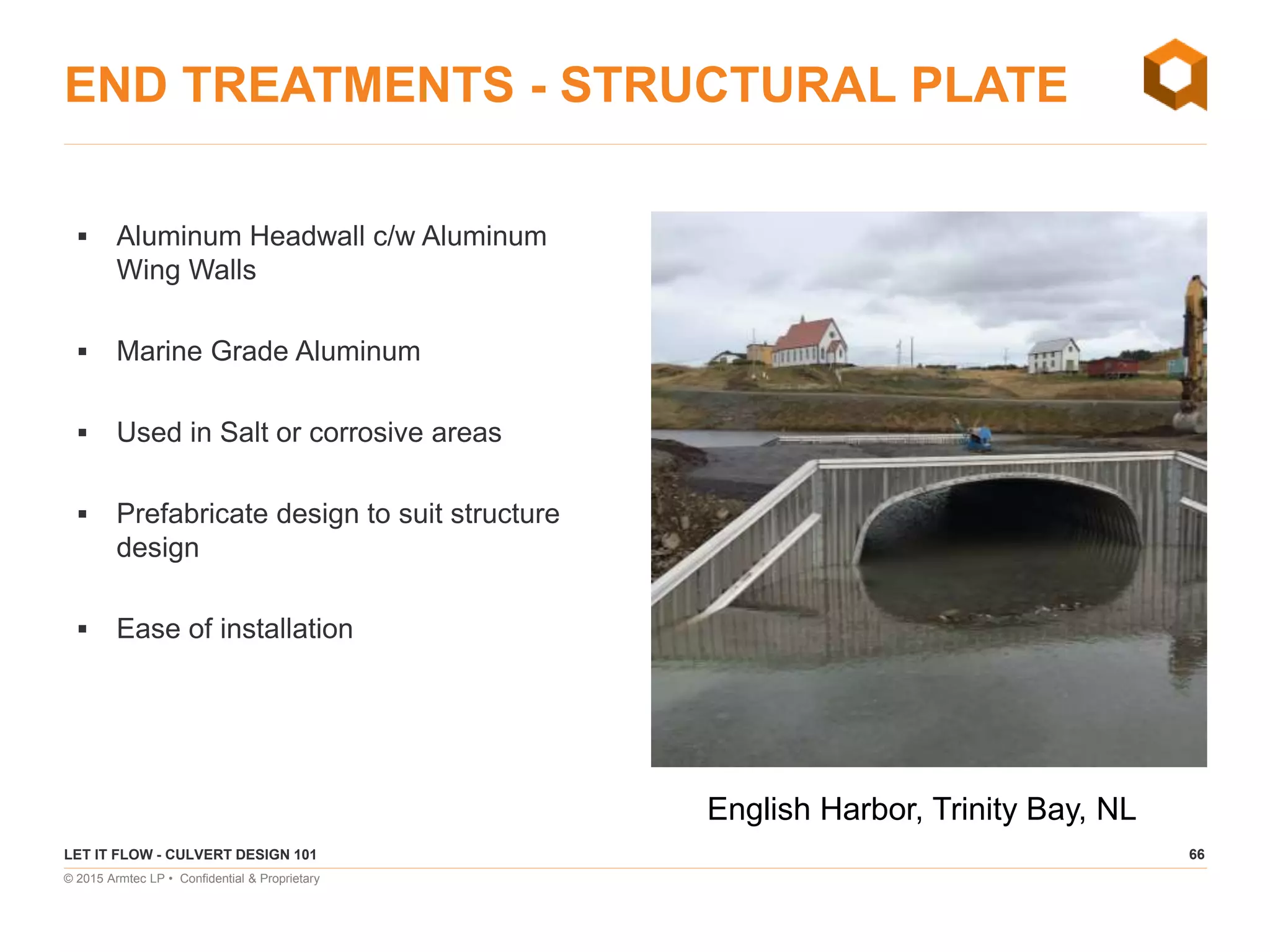 66
© 2015 Armtec LP • Confidential & Proprietary
END TREATMENTS - STRUCTURAL PLATE
 Aluminum Headwall c/w Aluminum
Wing Walls
 Marine Grade Aluminum
 Used in Salt or corrosive areas
 Prefabricate design to suit structure
design
 Ease of installation
LET IT FLOW - CULVERT DESIGN 101
English Harbor, Trinity Bay, NL
 