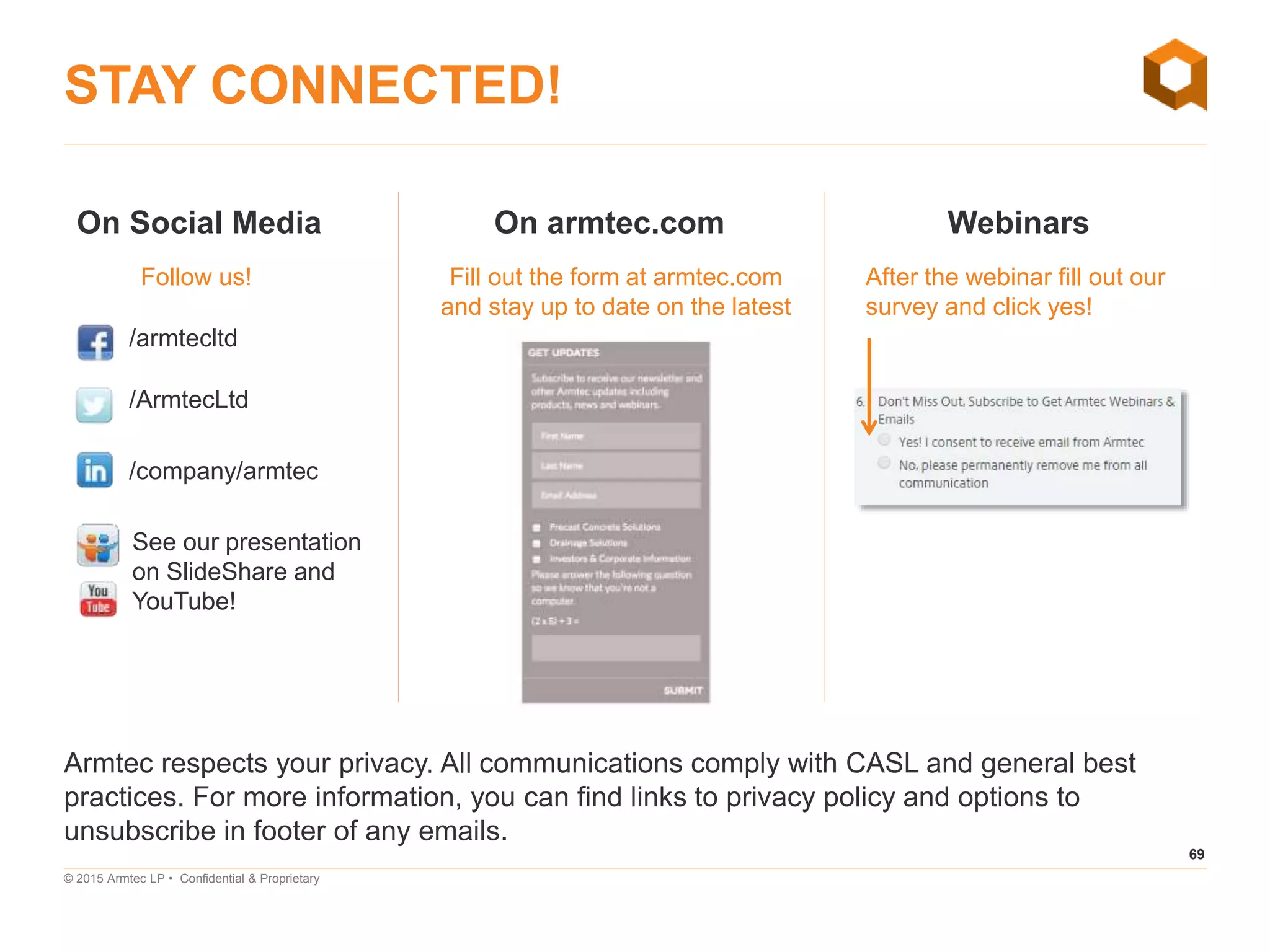 69
© 2015 Armtec LP • Confidential & Proprietary
STAY CONNECTED!
Armtec respects your privacy. All communications comply with CASL and general best
practices. For more information, you can find links to privacy policy and options to
unsubscribe in footer of any emails.
On Social Media On armtec.com Webinars
Follow us! After the webinar fill out our
survey and click yes!
Fill out the form at armtec.com
and stay up to date on the latest
/armtecltd
/ArmtecLtd
/company/armtec
See our presentation
on SlideShare and
YouTube!
 