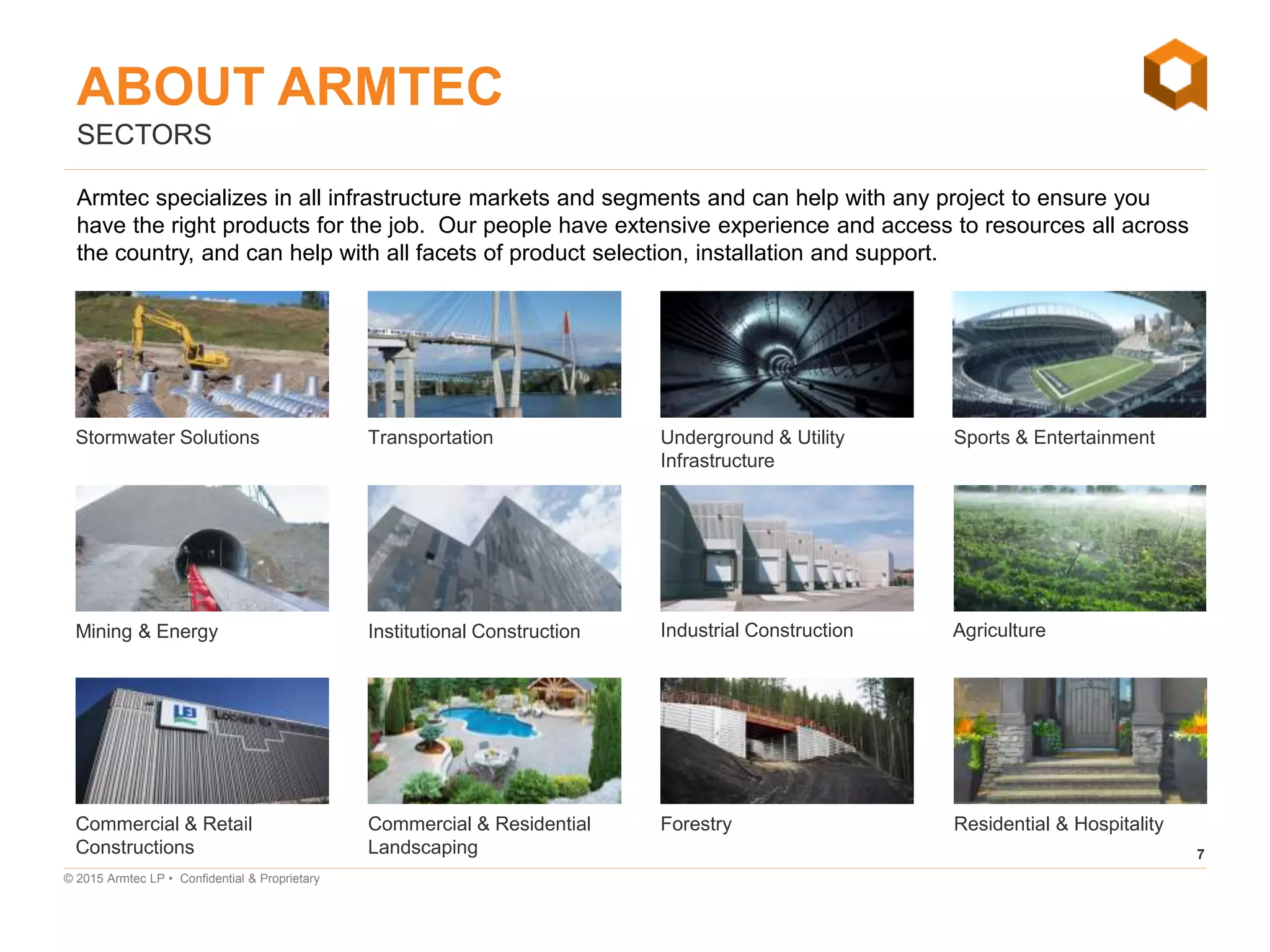 7
© 2015 Armtec LP • Confidential & Proprietary
SECTORS
Armtec specializes in all infrastructure markets and segments and can help with any project to ensure you
have the right products for the job. Our people have extensive experience and access to resources all across
the country, and can help with all facets of product selection, installation and support.
Stormwater Solutions
Mining & Energy
Commercial & Retail
Constructions
Transportation Underground & Utility
Infrastructure
Sports & Entertainment
Institutional Construction Industrial Construction Agriculture
Commercial & Residential
Landscaping
Forestry Residential & Hospitality
ABOUT ARMTEC
 