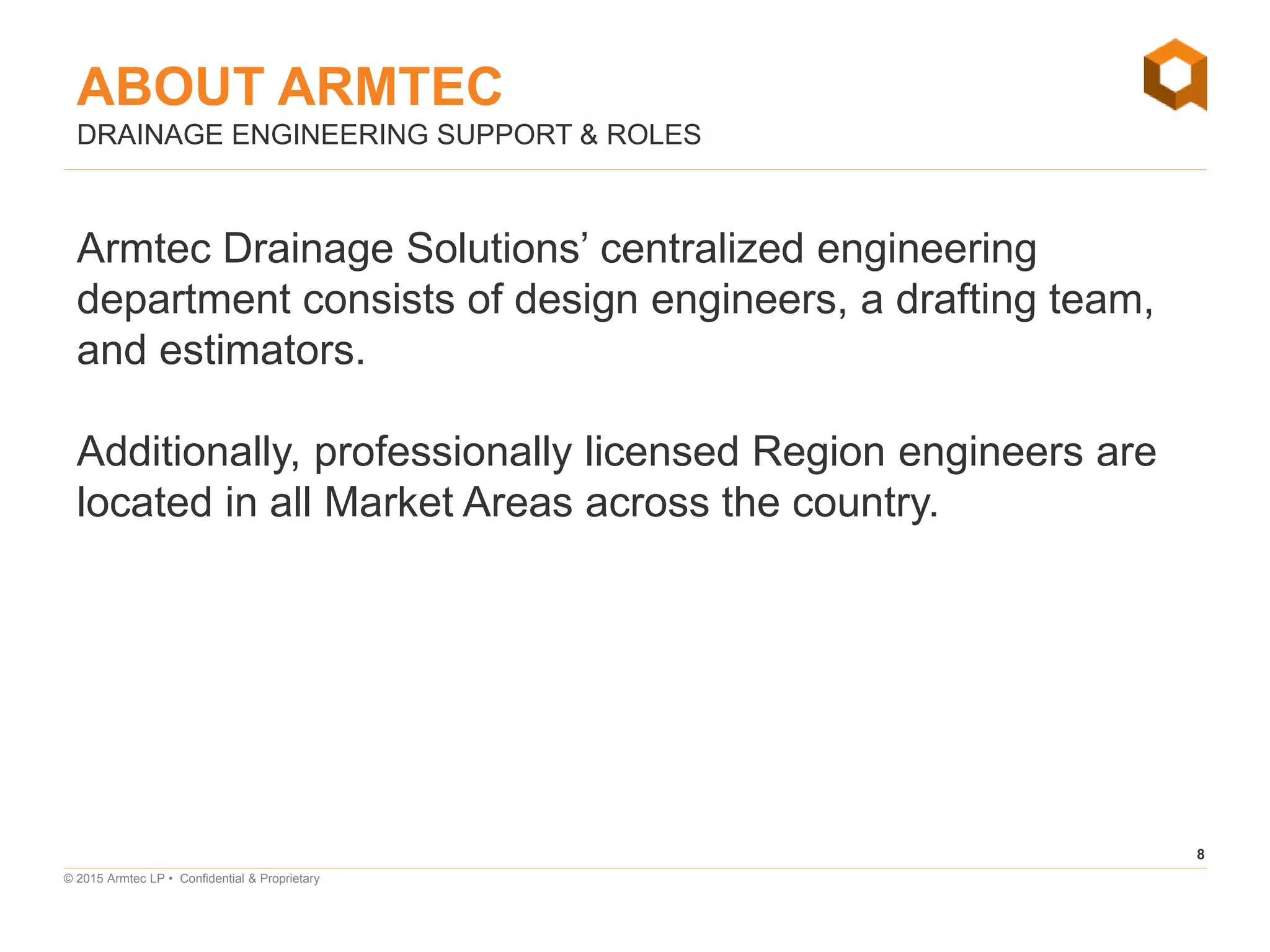 8
© 2015 Armtec LP • Confidential & Proprietary
Armtec Drainage Solutions’ centralized engineering
department consists of design engineers, a drafting team,
and estimators.
Additionally, professionally licensed Region engineers are
located in all Market Areas across the country.
DRAINAGE ENGINEERING SUPPORT & ROLES
ABOUT ARMTEC
 