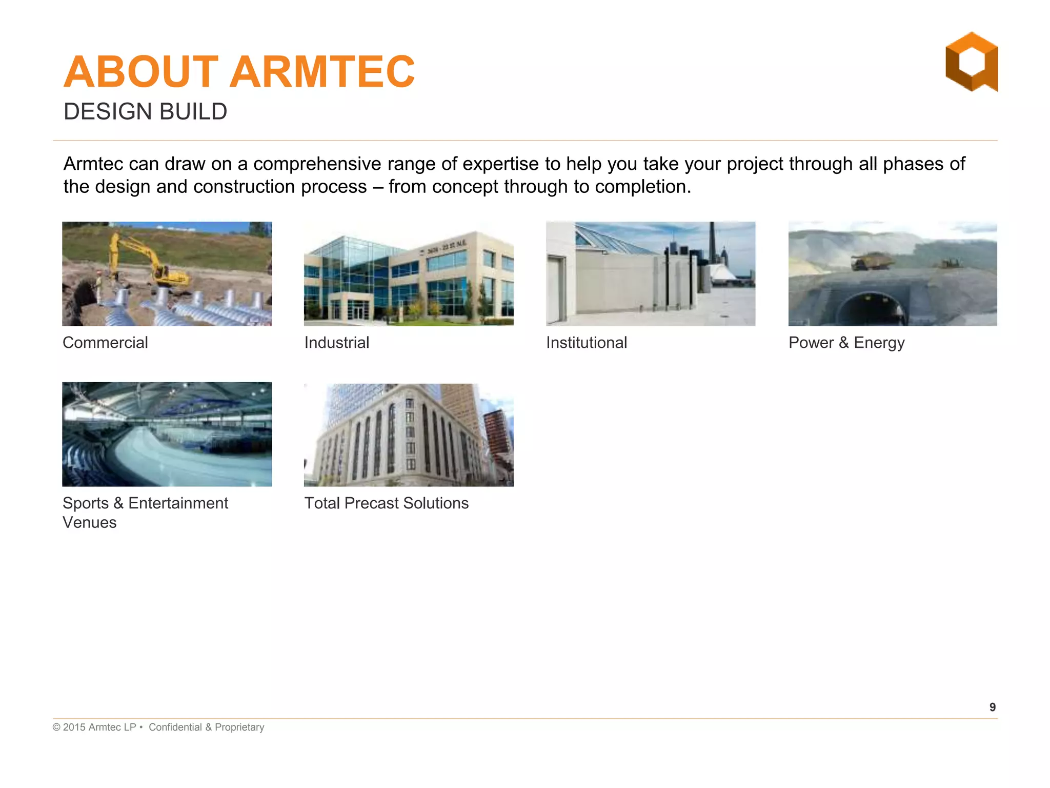 9
© 2015 Armtec LP • Confidential & Proprietary
DESIGN BUILD
Armtec can draw on a comprehensive range of expertise to help you take your project through all phases of
the design and construction process – from concept through to completion.
Commercial
Sports & Entertainment
Venues
Industrial Institutional Power & Energy
Total Precast Solutions
ABOUT ARMTEC
 