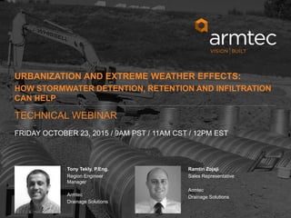 1
© 2015 Armtec LP • Confidential & Proprietary
Tony Tekly, P.Eng.
Region Engineer
Manager
Armtec
Drainage Solutions
Ramtin Zojaji
Sales Representative
Armtec
Drainage Solutions
URBANIZATION AND EXTREME WEATHER EFFECTS:
HOW STORMWATER DETENTION, RETENTION AND INFILTRATION
CAN HELP
FRIDAY OCTOBER 23, 2015 / 9AM PST / 11AM CST / 12PM EST
TECHNICAL WEBINAR
 