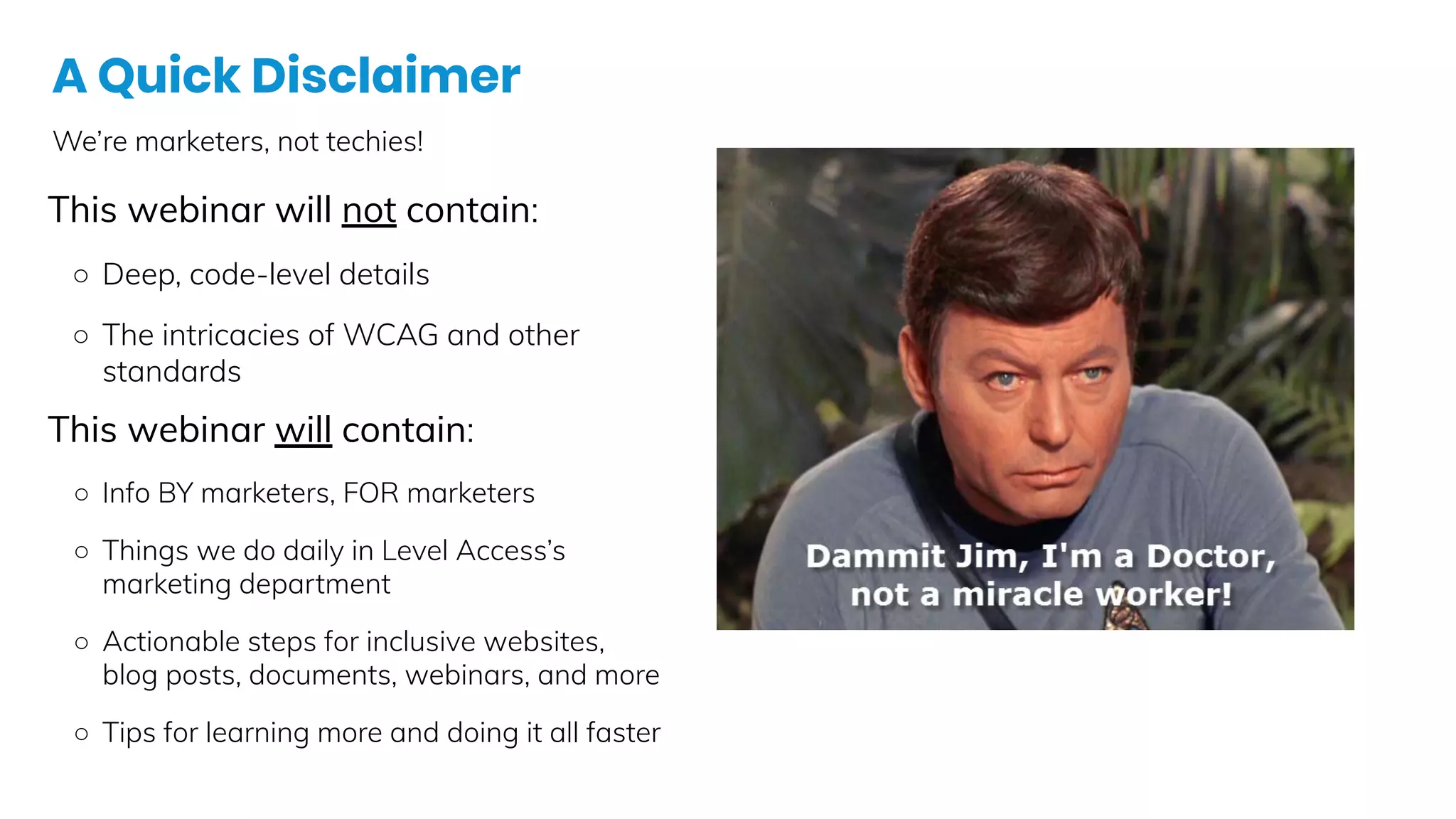 A Quick Disclaimer
We’re marketers, not techies!
This webinar will not contain:
○ Deep, code-level details
○ The intricacies of WCAG and other
standards
This webinar will contain:
○ Info BY marketers, FOR marketers
○ Things we do daily in Level Access’s
marketing department
○ Actionable steps for inclusive websites,
blog posts, documents, webinars, and more
○ Tips for learning more and doing it all faster
 