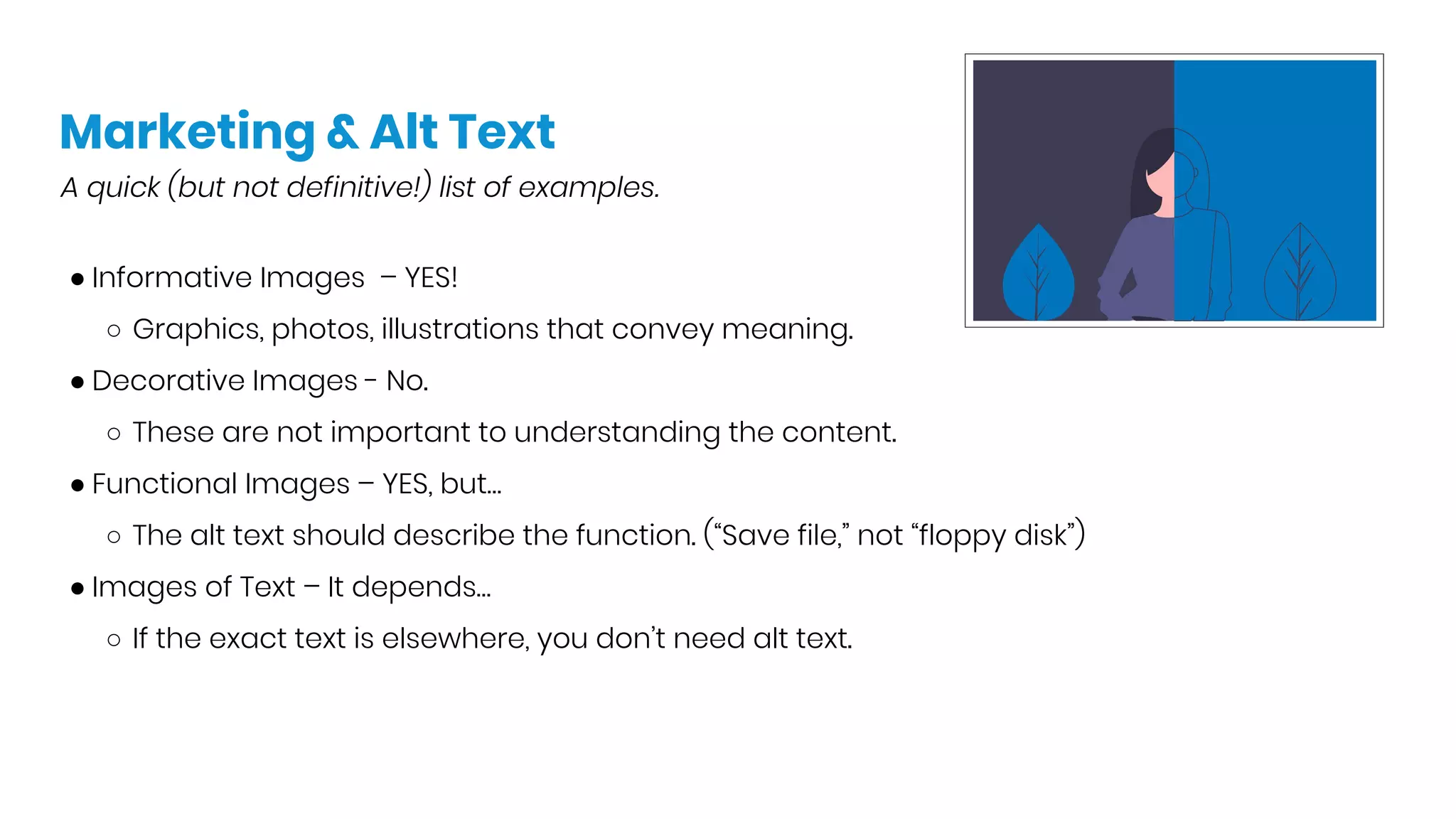 Marketing & Alt Text
A quick (but not definitive!) list of examples.
● Informative Images – YES!
○ Graphics, photos, illustrations that convey meaning.
● Decorative Images - No.
○ These are not important to understanding the content.
● Functional Images – YES, but…
○ The alt text should describe the function. (“Save file,” not “floppy disk”)
● Images of Text – It depends…
○ If the exact text is elsewhere, you don’t need alt text.
 