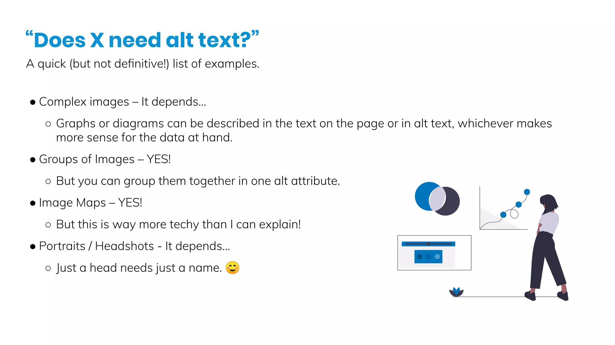 “Does X need alt text?”
A quick (but not deﬁnitive!) list of examples.
● Complex images – It depends…
○ Graphs or diagrams can be described in the text on the page or in alt text, whichever makes
more sense for the data at hand.
● Groups of Images – YES!
○ But you can group them together in one alt attribute.
● Image Maps – YES!
○ But this is way more techy than I can explain!
● Portraits / Headshots - It depends…
○ Just a head needs just a name. ☺
 