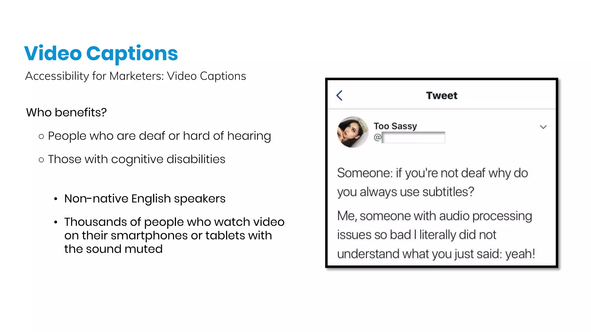 Video Captions
Accessibility for Marketers: Video Captions
Who benefits?
○ People who are deaf or hard of hearing
○ Those with cognitive disabilities
• Non-native English speakers
• Thousands of people who watch video
on their smartphones or tablets with
the sound muted
 