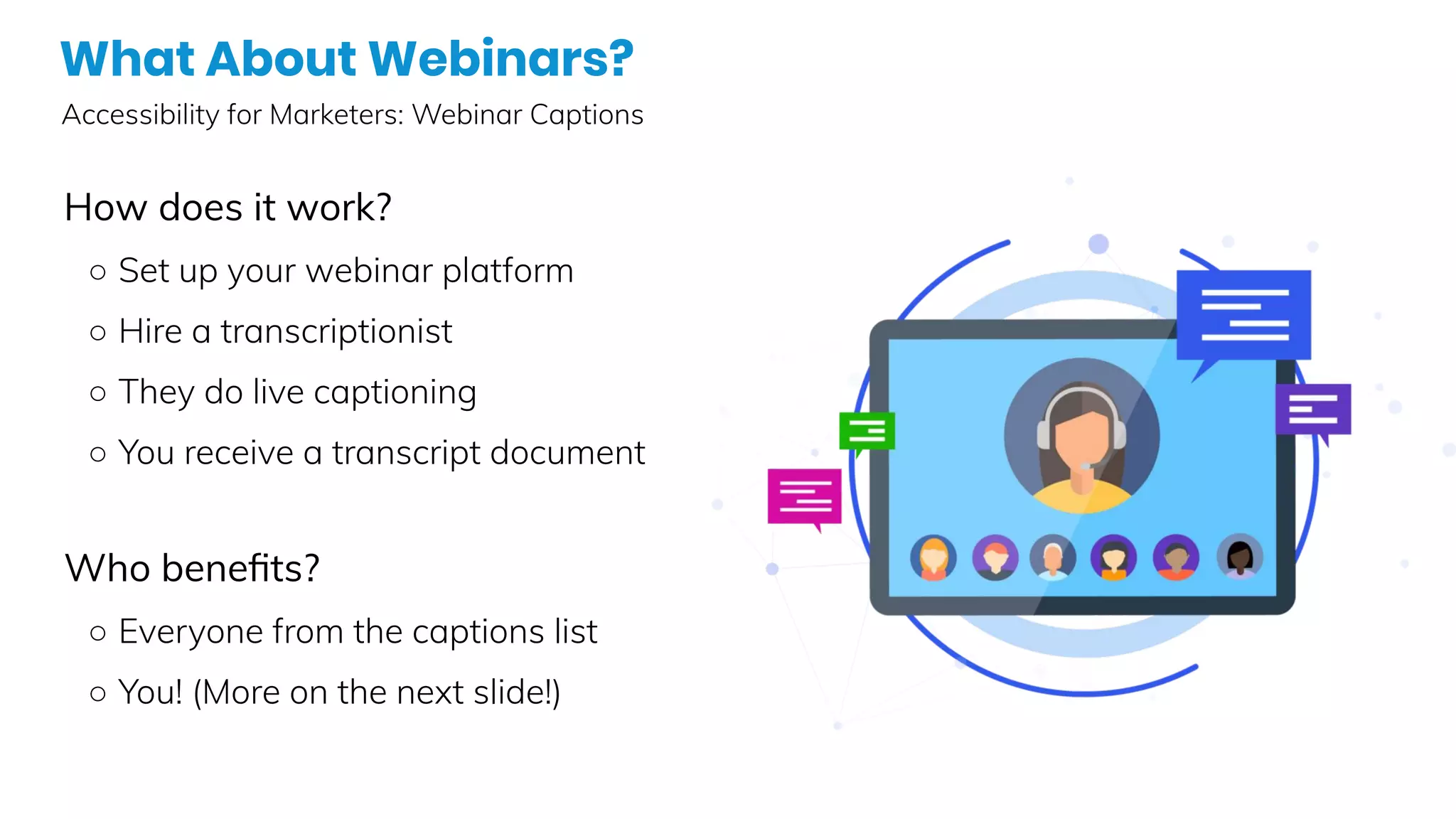 What About Webinars?
Accessibility for Marketers: Webinar Captions
How does it work?
○ Set up your webinar platform
○ Hire a transcriptionist
○ They do live captioning
○ You receive a transcript document
Who beneﬁts?
○ Everyone from the captions list
○ You! (More on the next slide!)
 